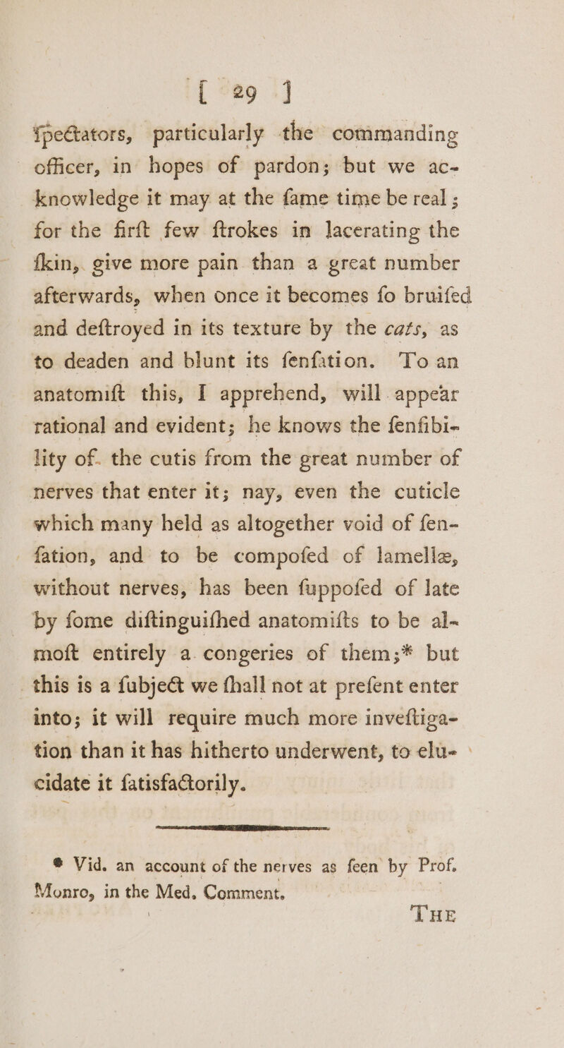 [29 ] {pectators, particularly the commanding officer, in hopes of pardon; but we ac- knowledge it may at the fame time be real ; for the firft few ftrokes in Jacerating the kin, give more pain than a great number afterwards, when once it becomes fo bruifed and deftroyed in its texture by the cats, as to deaden and blunt its fenfation. To an anatomift this, I apprehend, will appear rational and evident; he knows the fenfibi- lity of. the cutis from the great number of nerves that enter it; nay, even the cuticle which many held as altogether void of fen- fation, and to be compofed of lamella, without nerves, has been fuppofed of late by fome diftinguifhed anatomifts to be al- moft entirely a.congeries of them;* but this is a fubje&amp; we fhall not at prefent enter into; it will require much more inveftiga- tion than it has hitherto underwent, to elu- cidate it fatisfaCtorily. @ Vid. an account of the nerves as feen by Prof, Monro, in the Med, Comment. THE