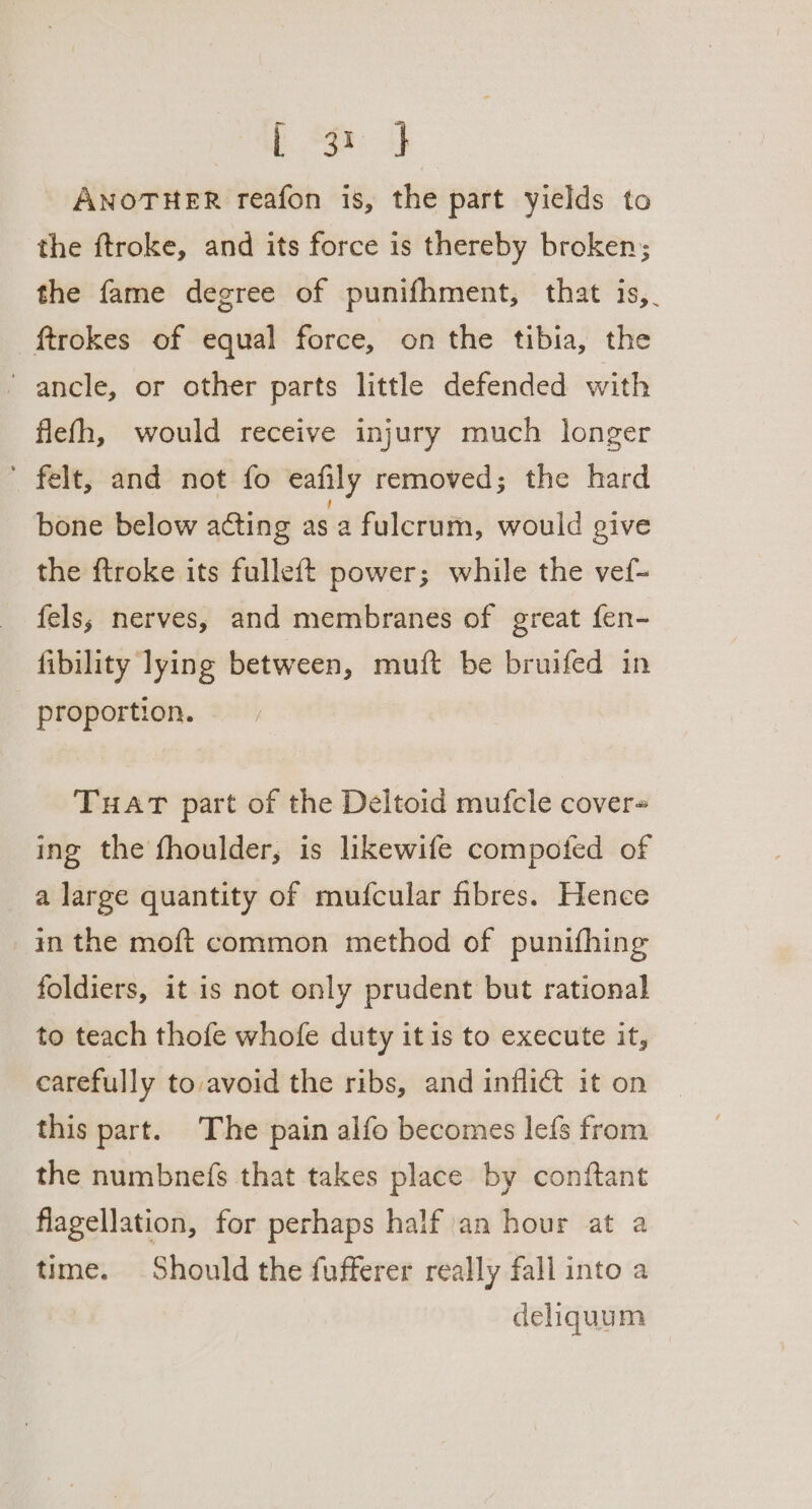 [ord ANOTHER reafon is, the part yields to the ftroke, and its force is thereby broken; the fame degree of punifhment, that is,_ ftrokes of equal force, on the tibia, the ‘ ancle, or other parts little defended with flefh, would receive injury much longer ' felt, and not fo eafily removed; the hard bone below acting as 2 fulcrum, would give the ftroke its fulleft power; while the vef- fels; nerves, and membranes of great fen- fibility lying between, muft be bruifed in proportion. THAT part of the Deltoid mufcle cover ing the fhoulder, is likewife compoted of a large quantity of mufcular fibres. Hence in the moft common method of punifhing foldiers, it is not only prudent but rational to teach thofe whofe duty it is to execute it, carefully to avoid the ribs, and inflict it on this part. The pain alfo becomes lefs from the numbnefs that takes place by conftant flagellation, for perhaps half an hour at a time. Should the fufferer really fall into a deliquum