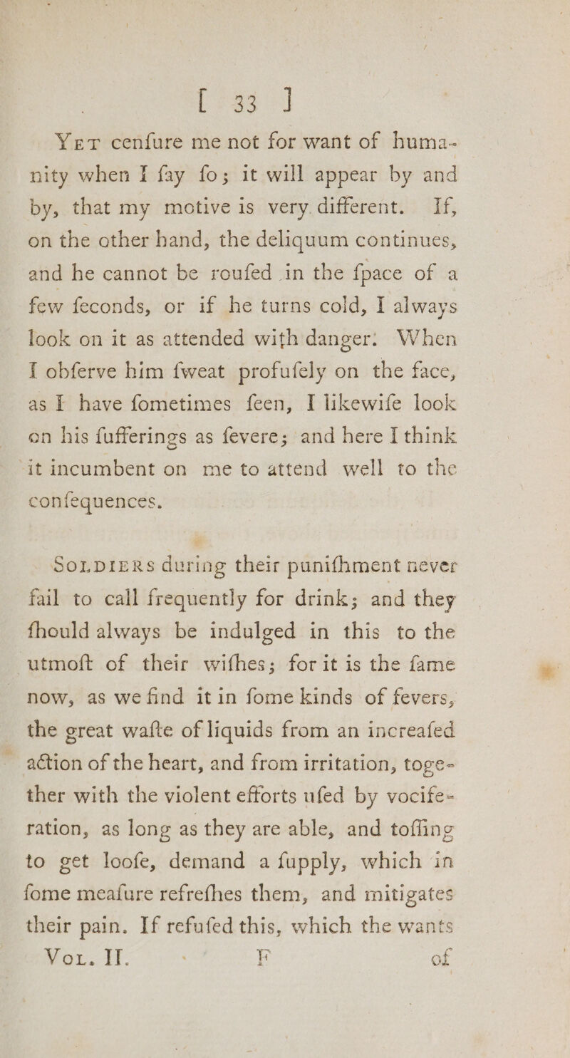 Pree Yer cenfure me not for want of huma- nity when I fay fo; it will appear by and by, that my motive is very. different. If, on the other hand, the deliquum continues, and he cannot be roufed in the {pace of a few feconds, or if he turns cold, I always look on it as attended with danger. When I obferve him fweat profufely on the face, as | have fometimes feen, I likewife look on his fufferings as fevere; and here I think ‘it incumbent on me to attend well to the confequences. So.pieRs during their punifhment never fail to call frequently for drink; and they fhould always be indulged in this to the -utmoft of their wifhes; for it is the fame now, as we find itin fome kinds of fevers, the great wafte of liquids from an increafed action of the heart, and from irritation, toge- ther with the violent efforts ufed by vocife- ration, as long as they are able, and tofling to get loofe, demand a fupply, which in fome meature refrefhes them, and mitigates their pain. If refufed this, which the wants Brow. 17- F of