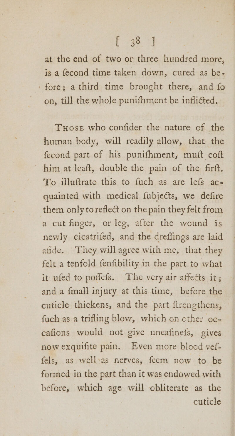 ir, ae at the end of two or three hundred more, is a fecond time taken down, cured as be- fore; a third time brought there, and fo on, till the whole punifhment be inflicted. | Tuose who confider the nature of the human body, will readily allow, that the fecond part of his punifhment, muft coft ~ him at leaft, double the pain of the firft. To illuftrate this to fuch as are lefs ac- quainted with medical fubjects, we defire them onlytoreflect on the pain they felt from a cut finger, or leg, after the wound is newly cicatrifed, and the drefiings are laid afide. They will agree with me, that they felt a tenfold fenfibility in the part to what it ufed to poflefs. ‘The very air affects it; and a {mall injury at this time, before the cuticle thickens, and the part ftrengthens, fuch as a trifling blow, which on other oc- cafions would not give uneafinefs, gives now exquifite pain. Even more blood vef- fels, as well:as nerves, feem now to be formed in the part than it was endowed with before, which age will obliterate as the cuticle