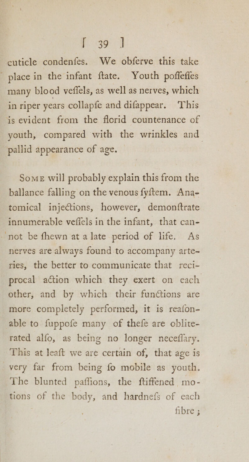 Poe | cuticle condenfes. We obferve this take ' place in the infant ftate. Youth poffefies many blood veffels, as well as nerves, which in riper years collapfe and difappear. This ais evident from the florid countenance of youth, compared with the wrinkles and pallid appearance of age. Some will probably explain this from the ballance falling on the venous fyftem. Ana- tomical injections, however, demonftrate innumerable veffels in the infant, that can- - not be fhewn at a late period of life. As nerves are always found to accompany arte~ ries, the better to communicate that reci- procal action which they exert on each other, and by which their functions are more completely performed, it is reafon- able to fuppofe many of thefe are oblite- rated alfo, as being no longer neceffary. This at leaft we are certain of, that age is very far from being fo mobile as youth. The blunted paffions, the ftiffened mo- tions of the body, and hardnefs of each : fibre ;