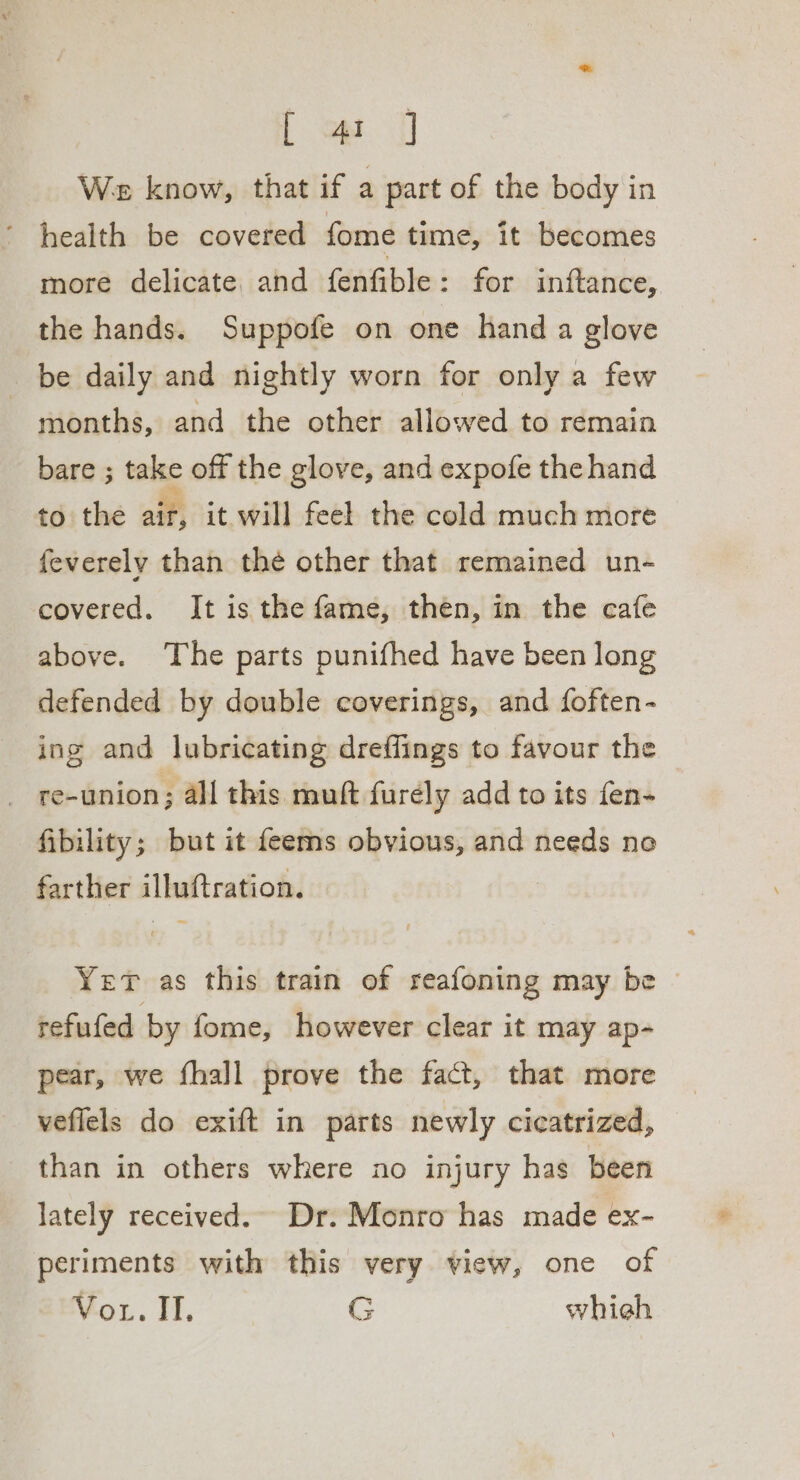 [ op We know, that if a part of the body in ‘ health be covered fome time, it becomes more delicate, and fenfible: for inftance, the hands. Suppofe on one hand a glove be daily and nightly worn for only a few | months, and the other allowed to remain bare ; take off the glove, and expofe the hand to the air, it will feel the cold much more feverely than the other that remained un- covered. It is the fame, then, in the cafe above. The parts punifhed have been long defended by double coverings, and foften- ing and lubricating dreffings to favour the _ re-union; all this muft furely add to its fen- fibility; but it feems obvious, and needs ne farther illuftration. Yer as this train of reafoning may be refufed by fome, however clear it may ap- pear, we fhall prove the fact, that more veflels do exift in parts newly cicatrized, than in others where no injury has been lately received. Dr. Monro has made ex- periments with this very view, one of Vor. II. G whieh