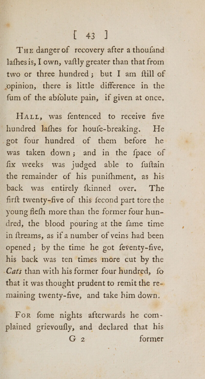 oe a Tue dangerof recovery after a thoufand lathesis, I own, vaftly greater than that from two or three hundred; but I am ftill of opinion, there is little difference in the fum of the abfolute pain, if given at once, Hatt, was fentenced to receive five hundred lafhes for houfe-breaking. He got four hundred of them before he was taken down; and in the fpace of fix weeks was judged able to fuftain the remainder of his punifhment, as his back was entirely fkinned over. The firft twenty-five of this fecond part tore the _ young flefh more than the former four hun- dred, the blood pouring at the fame time in ftreams, as if a number of veins had been opened ; by the time he got feventy-five, his back was ten times more cut by the -Cats than with his former four hundred, fo that it was thought prudent to remit the re- maining twenty-five, and take him down. For fome nights afterwards he com- plained grievoufly, and declared that his