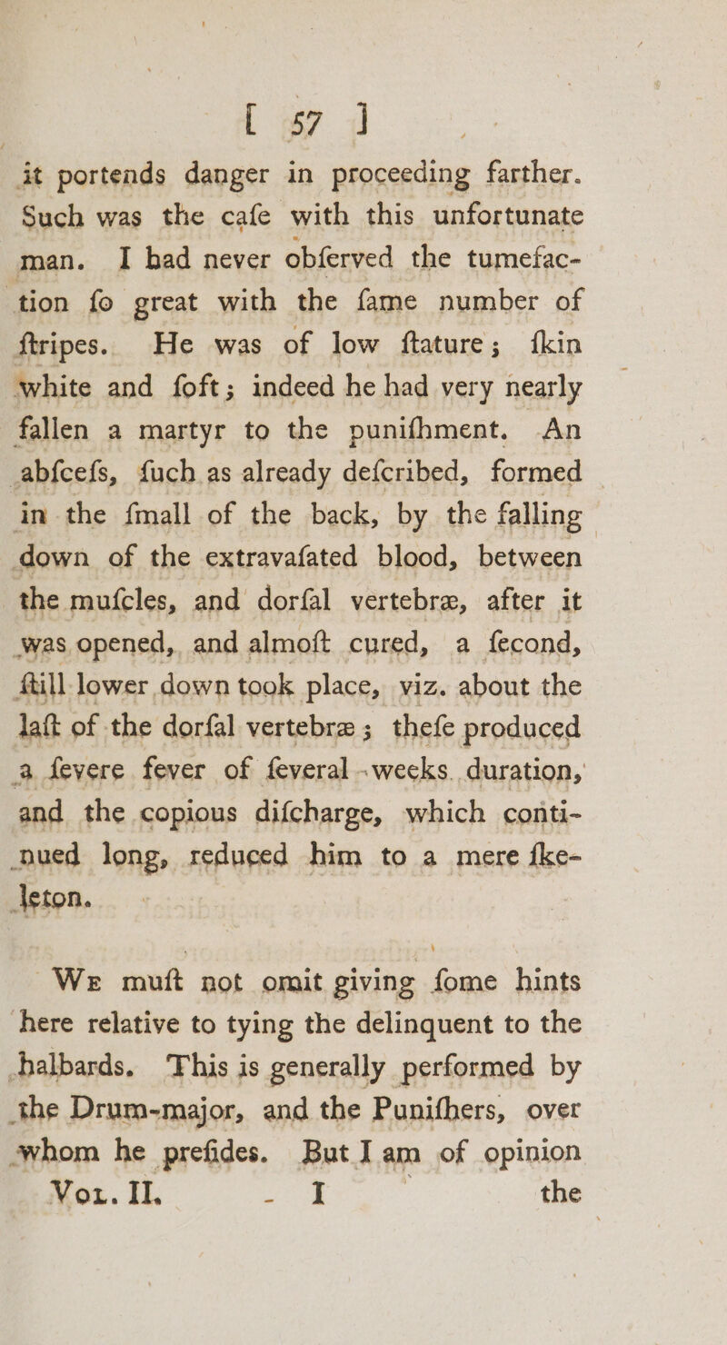 : L 7 i it portends danger in proceeding farther. Such was the cafe with this unfortunate man. I had never obferved the tumefac- tion fo great with the fame number of ftripes. He was of low ftature; fkin white and foft; indeed he had very nearly fallen a martyr to the punifhment. An abfcefs, fuch as already defcribed, formed — in the fmall of the back, by the falling down of the extravafated blood, between the mufcles, and dorfal vertebra, after it was. opened, and almoft cured, a fecond, till lower down took place, viz. about the daft of. the dorfal vertebra ; thefe produced a Severe fever of feveral - weeks. duration, and the copious difcharge, which conti- ued long, reduced him to a mere {ke- Acton. We muft not omit giving fome hints here relative to tying the delinquent to the Aalbards. This is generally performed by the Drum-major, and the Punifhers, over ‘whom he prefides. But Iam of opinion Vou. Il. a the