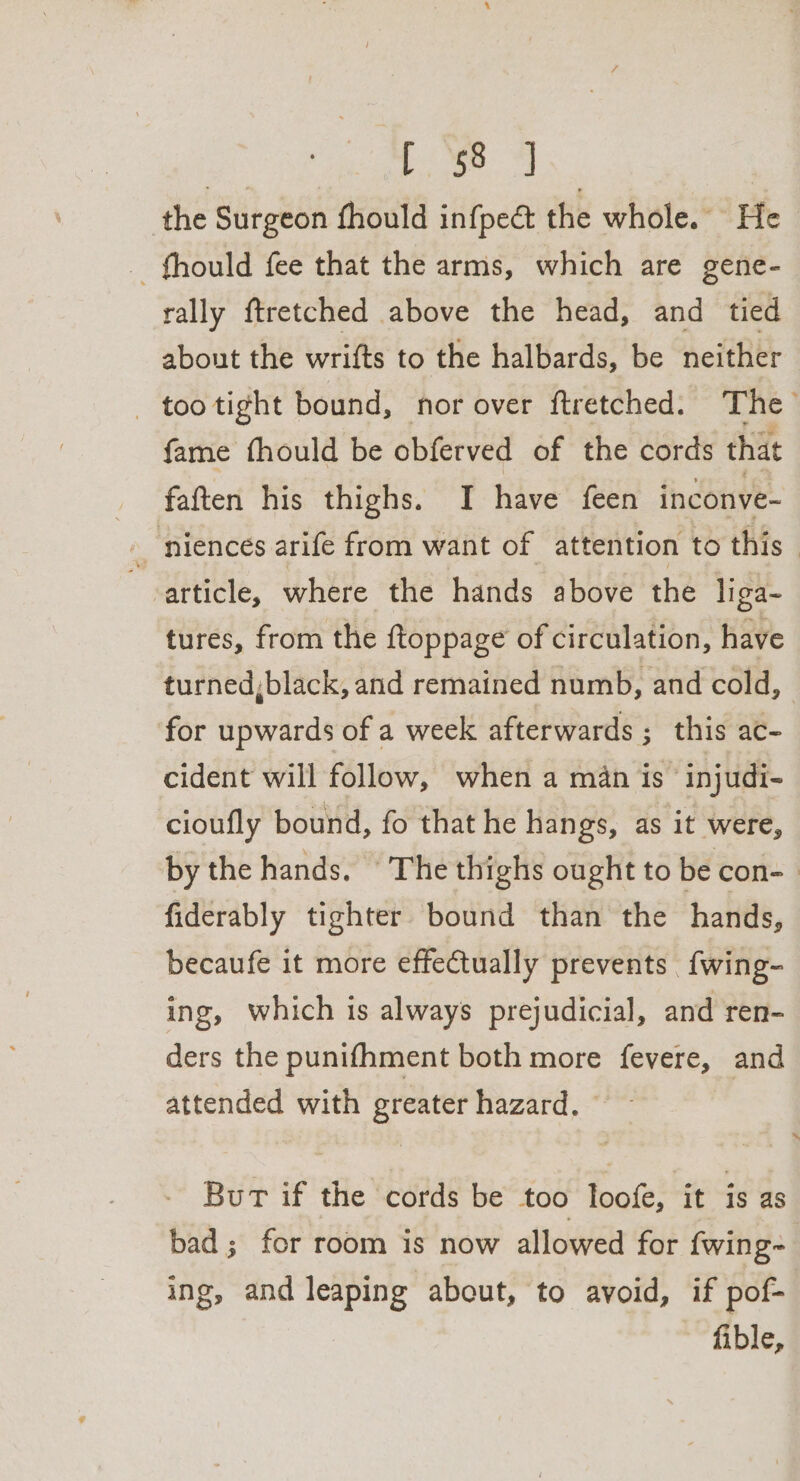 | Se ae the Surgeon fhould infpect the whole. He _ fhould fee that the arms, which are gene- rally ftretched above the head, and tied about the wrifts to the halbards, be neither _ tootight bound, nor over ftretched. The fame fhould be obferved of the cords that faften his thighs. I have feen inconve- _ niences arife from want of attention to this article, where the hands above the liga- tures, from the ftoppage of circulation, have turned,black, and remained numb, and cold, | for upwards of a week afterwards ; this ac- cident will follow, when a man is injudi- cioufly bound, fo that he hangs, as it were, by the hands. The thighs ought to be con- ) fiderably tighter bound than the hands, becaufe it more effectually prevents {wing- ing, which is always prejudicial, and ren- ders the punifhment both more fevere, and attended with greater hazard, But if the cords be too loofe, it is as bad; for room is now allowed for {wing~ ing, and leaping about, to avoid, if pof- fible,