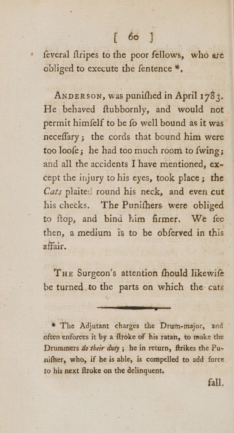 feveral flripes to the poor fellows, who are obliged to execute the fentence *, ANDERSON, was punifhed in April 178 3. He behaved ftubbornly, and would not. permit himfelf to be fo well bound as it was necefiary ; the cords that bound him were too loofe; he had too much room to fwing; and all the accidents I have mentioned, €X- cept the injury to his eyes, took place; the Cats plaitec round his neck, and even cut his cheeks. The Punifhers. were obliged to ftop, and bind kim firmer. We fee then, a medium is to be obferved in this affair. | | Tue Surgeon’s attention fhould likewife be turned.to the parts on which the cate eae * The Adjutant charges the Drum-major, and | often enforces it by a {troke of his ratan, to make the Drummers do their duty ; he in return, ftrikes the Pu- nifher, who, if he is able, is compelled to add force to his next ftroke on the delinquent, fall.