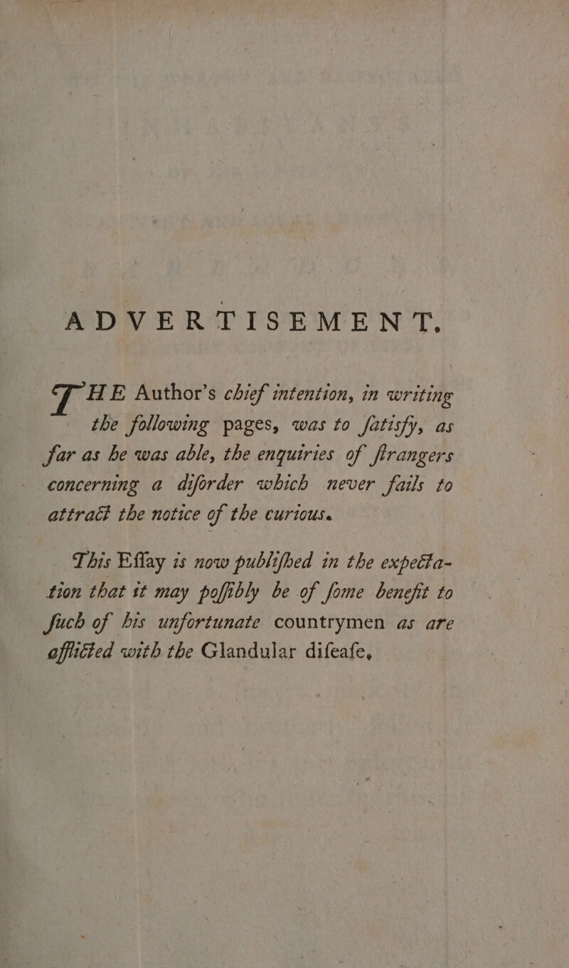 ADVERTISEMENT. HE Author’s chief intention, in writing the following pages, was to fatisfy, as far as he was able, the enquiries of flrangers concerning a diforder which never fails to attract the notice of the curious. This Eflay is now publifhed in the expetta- tion that st may poffibly be of fome benefit to fuch of his unfortunate countrymen as are afflicted with the Glandular difeafe,