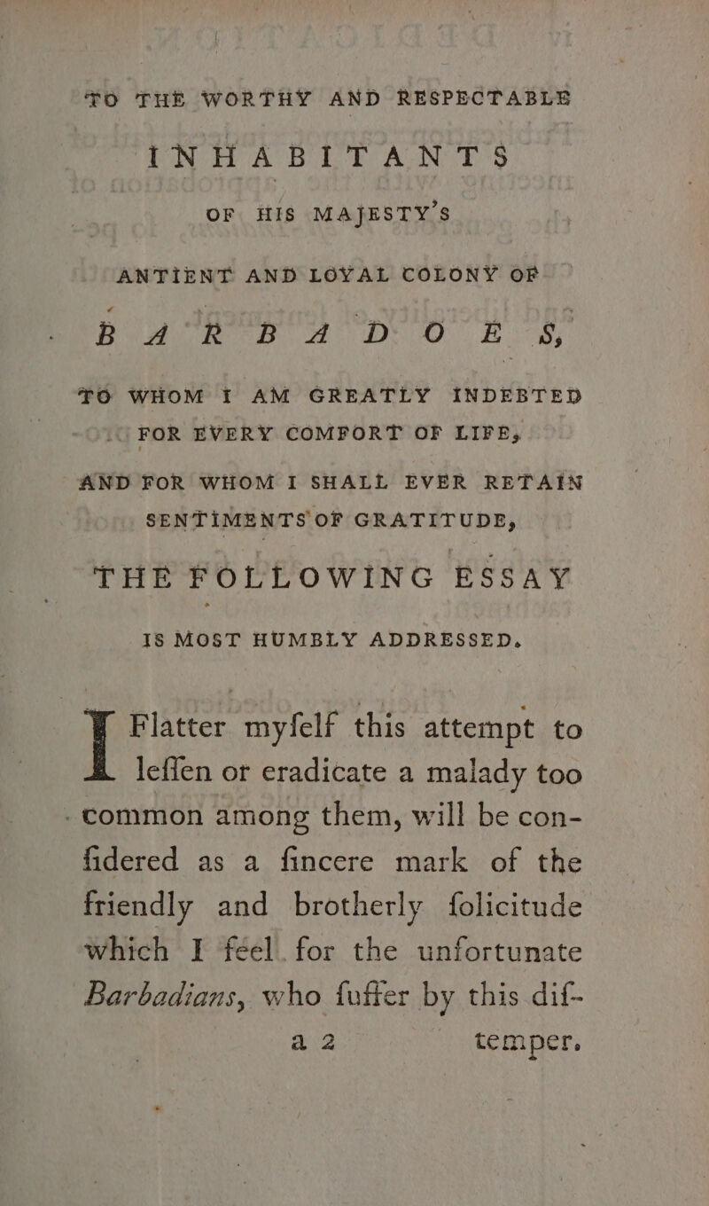 TO THE WORTHY AND RESPECTABLE INHABIT AN T'S OF HIS MAJESTY’S ANTIENT AND LOYAL COLONY OF PR AES Oy 2 base: SS RT 0 Ln SI RES, ie TO WHOM I AM GREATLY INDEBTED FOR EVERY COMFORT OF LIFE, AND FOR WHOM I SHALL EVER RETAIN SENTIMENTS OF GRATITUDE, THE FOLLOWING ESSAY IS MOST HUMBLY ADDRESSED. ¥ Flatter myfelf this attempt to lefien or eradicate a malady too -common among them, will be con- fidered as a fincere mark of the friendly and brotherly f{olicitude which I feel. for the unfortunate Barbadians, who fufier by this dif- aa temper,