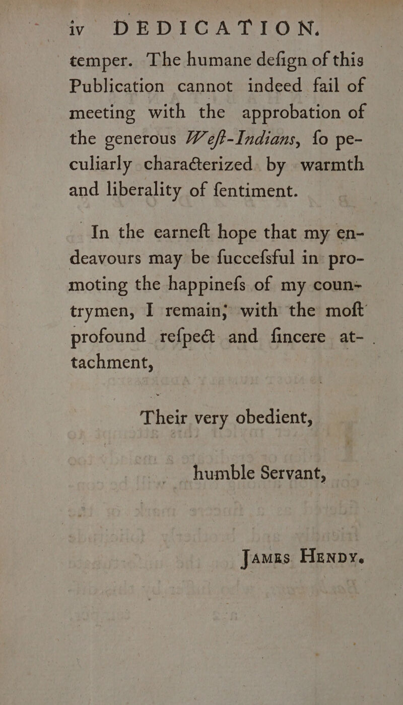 temper. The humane defign of this | Publication cannot indeed fail of meeting with the approbation of the generous Weft-Indians, fo pe- culiarly charaéterized. by warmth and liberality of fentiment. In the earneft hope that my en- deavours may be fuccefsful in’ pro- moting the happinefs of my coun= trymen, I remain; with the moft profound refpeé&amp; and fincere at- | tachment, : Their very obedient, humble Servant, Jamas Henny.