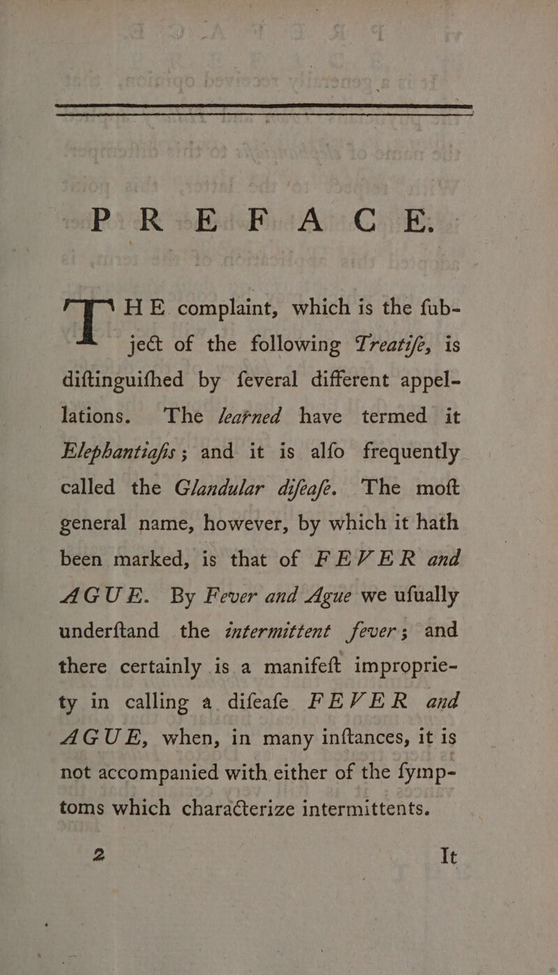 Pe RsBiPiiAn CB HE. complaint, which is the fub- ject of the following Treati/e, is diftinguifhed by feveral different appel- lations. The searned have termed it Elephantiafis; and it is alfo frequently called the Glandular difeafe. The mott general name, however, by which it hath been marked, is that of FEVER and AGUE. By Fever and Ague we ufually underftand the intermittent fever; and there certainly is a manifeft improprie- ty in calling a difeafe FEVER and AGUE, when, in many inftances, it is not accompanied with either of the fymp- toms which characterize intermittents. a. It