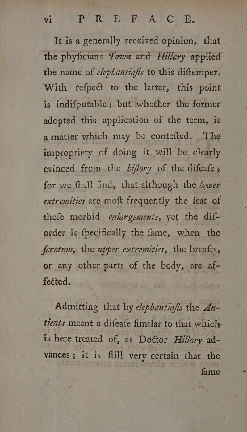 ‘It is a generally received opinion, that. the phyficians Town and Hillary applied the name of e/ephantiafis to this diftemper. With fefpect to the latter, this point 1S indifputable ; but whether the former adopted this application of the term, is a matter which may be contefted. The impropriety of doing it. will be. clearly DS eaat from. the hifory of the difeafe ; for we fhall find, that although the “wer } extremities are moft frequently the feat of thefe morbid enlargements, yet the dif- order. is:{pecifically the fame, when the Scrotum, the upper extremities, the breafts, or any other parts of the body, are. afs fected. Admitting that by e/ephantiafis the An- tients meant a difeafe fimilar to that ect pile is here treated of, as Door Hillary ad- vances ; it is ftill very certain that the fame —