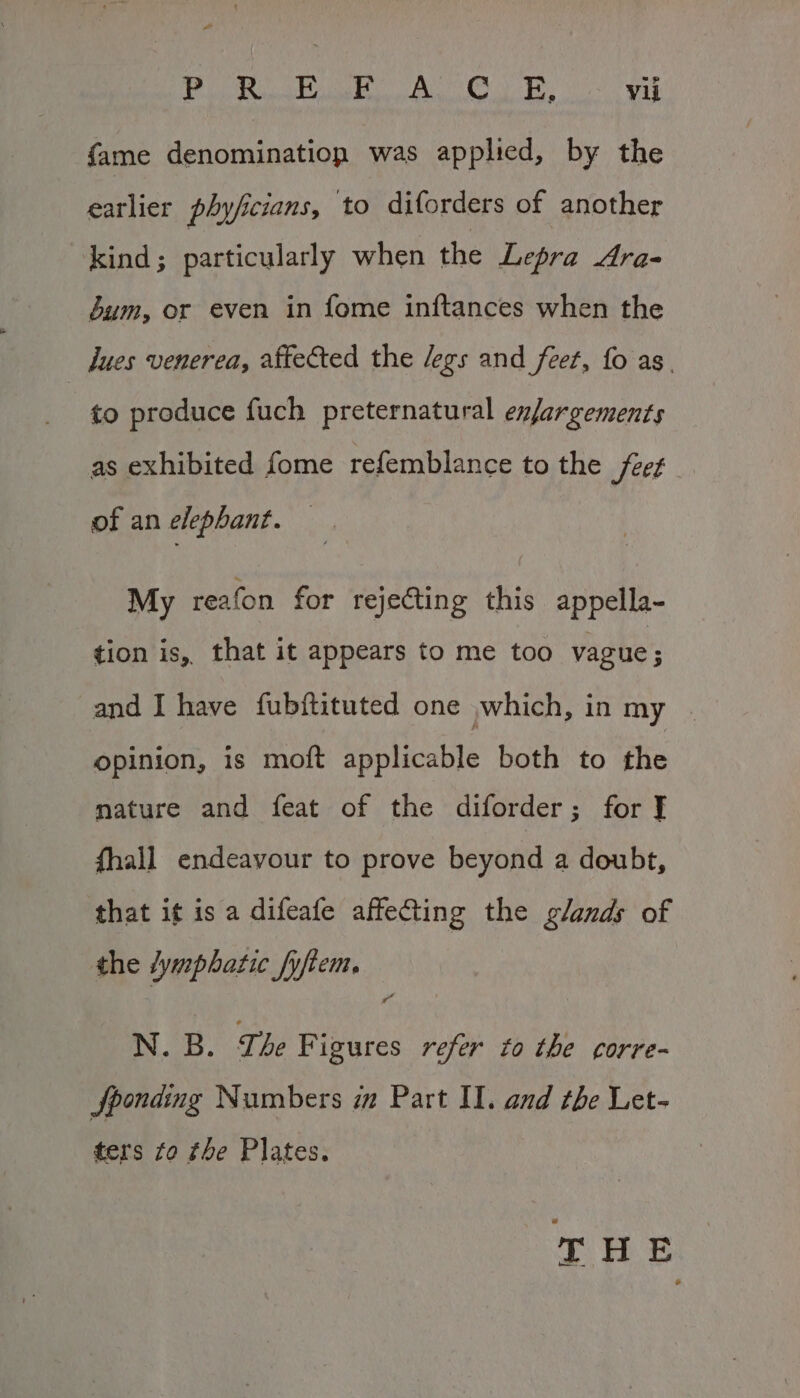 Pad {hilt | CEN DAL SRR Hi GOR at Vii fame denomination was applied, by the earlier phyficians, to diforders of another kind; particularly when the Lepra Ara- bum, or even in fome inftances when the dues venerea, affected the legs and feet, fo as. to produce fuch preternatural enfargements as exhibited fome refemblance to the Jeet of an elephant. My reafon for rejecting this appella- tion is, that it appears to me too vague; and I have fubftituted one jwhich, in my | opinion, is moft applicable both to the mature and feat of the diforder; for f fhall endeavour to prove beyond a doubt, that i¢ is a difeafe affeQting the glands of the fymphatic fyftem. N. B. The F igures refer to the corre- jSponding Numbers im Part II. and the Let- ters fo the Plates. hae | ae |