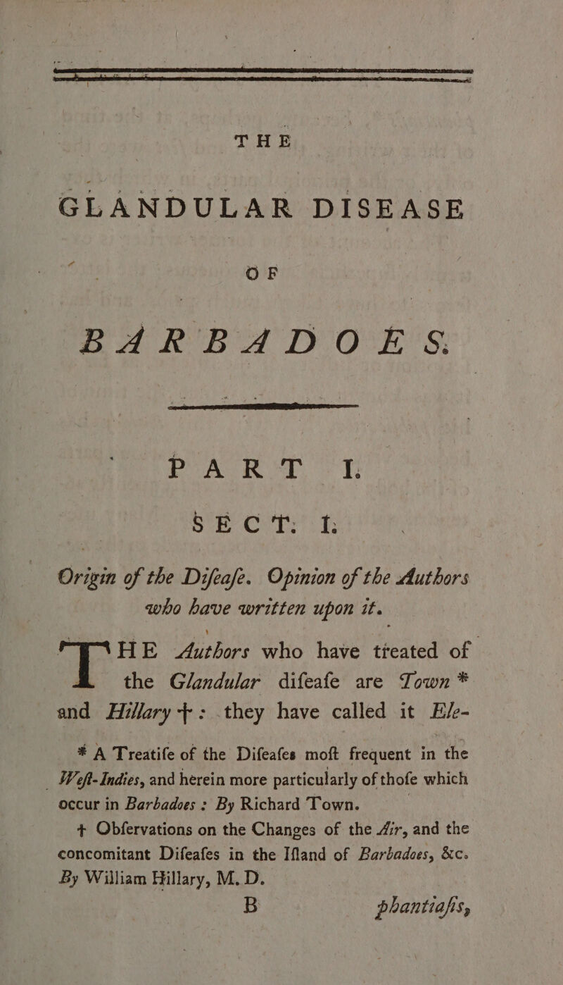 THE GLANDULAR DISEASE OF BARBADOE §. PART VT: py Dad Oa began Origin of the Difeafe. Opinion of the Authors who have written upon it. FIAHE Authors who have tieated of the Glandular difeafe are Town * and Hillary +: .they have called it E/e- # A Treatife of the Difeafes moft frequent in the ; Weft- Indies, and herein more particularly of thofe which occur in Barbadoes : By Richard Town. | + Obfervations on the Changes of the ir, and the concomitant Difeafes in the Ifland of Barbadoes, &amp;c-. By William Hillary, M.D. B phantiafis,