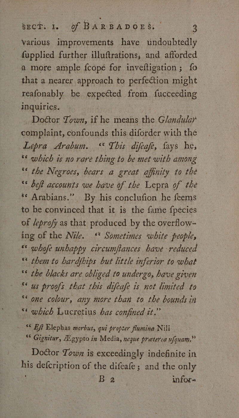 Various improvements have undoubtedly fupplied further illuftrations, and afforded a more ample fcopé for inveftigation ; fo that a nearer approach to perfection might reafonably be expected from fucceeding inquiries. Door Town, if he means the Glandular complaint, confounds this diforder w ith thé Lepra Arabum. “ This difeafe, fays he, ** which is no rare thing to be met with among ** the Negroes, bears a great affinity to the “* deft accounts we have of the Lepra of the *¢ Arabians.” By his conclufion he feems to be convinced that it is the fame fpécies of /eprofy as that ptoduced by the overflow- ing of the Nik. ‘* Sometimes white people, * whofe unhappy circumftances have reduced “* them to hardfhips but little inferior to what « the blacks are obliged to undergo, have given ** us proofs that this difeafe 1s not limited to €¢ &amp; one colour, any more than to ine counds in ** which Lucretius has confined it. “° Bf Elephas rene gui propter flumina Nili “* Gignitur, E.gypto in Media, neque praterca ufquam.” Doctor Town is exceedingly indefinite in ae defcription of the difeafe; and the only B 2 infor-