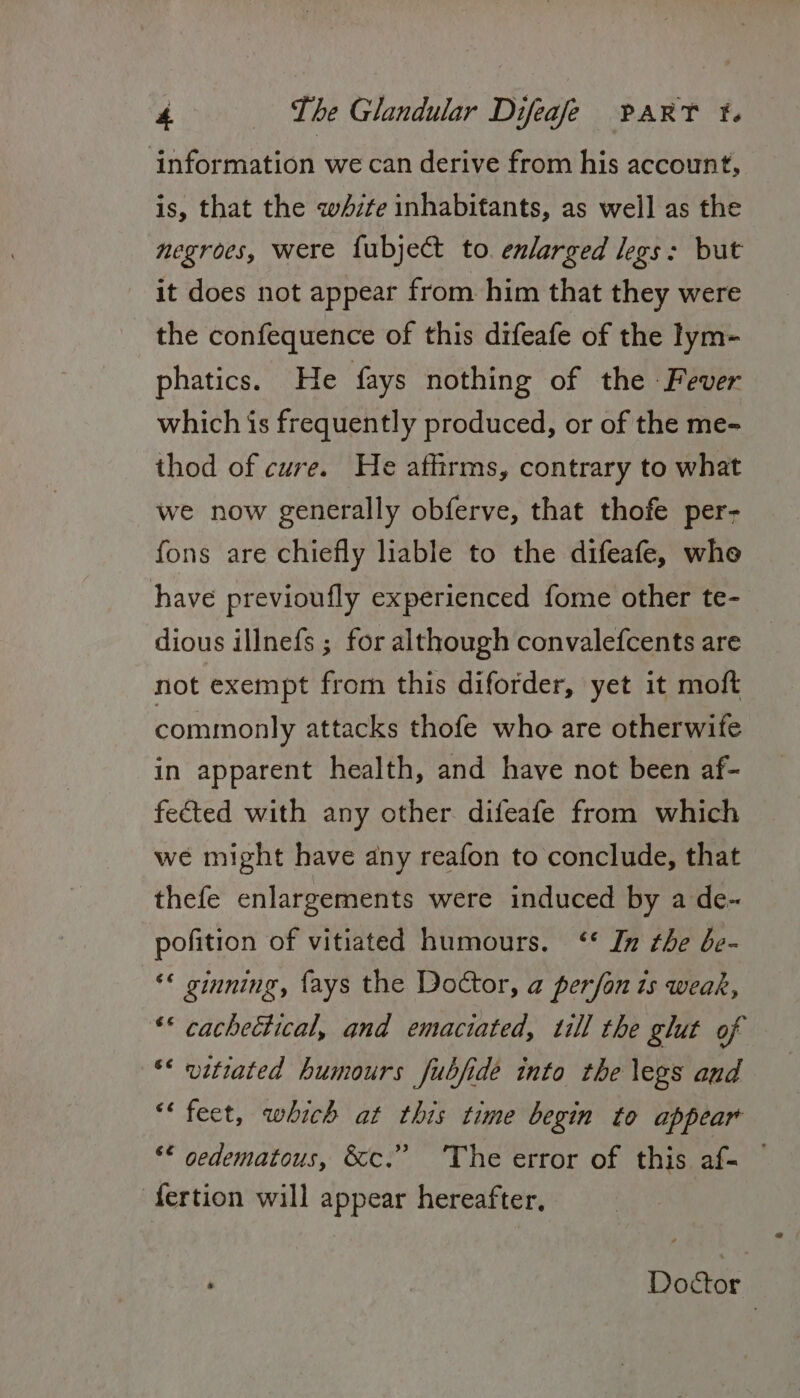 ‘information we can derive from his account, is, that the white inhabitants, as well as the negroes, were fubject to. enlarged legs: but it does not appear from him that they were the confequence of this difeafe of the lym- phatics. He fays nothing of the -Fever which is frequently produced, or of the me- thod of cure. He athrms, contrary to what we now generally obferve, that thofe per- fons are chiefly liable to the difeafe, whe have previoufly experienced fome other te- dious illnefs ; for although convalefcents are not exempt from this diforder, yet it moft commonly attacks thofe who are otherwife in apparent health, and have not been af- fected with any other difeafe from which we might have any reafon to conclude, that thefe enlargements were induced by a de~ pofition of vitiated humours. ‘* In the be- ** ginning, {ays the Doctor, a perfon is weak, ‘© cachectical, and emaciated, will the glut of ** vitiated humours fubjide into the legs aud “feet, which at this time begin to appear ‘¢ gedematous, &amp;c.” ‘The error of this af- — -fertion will appear hereafter, Doctor