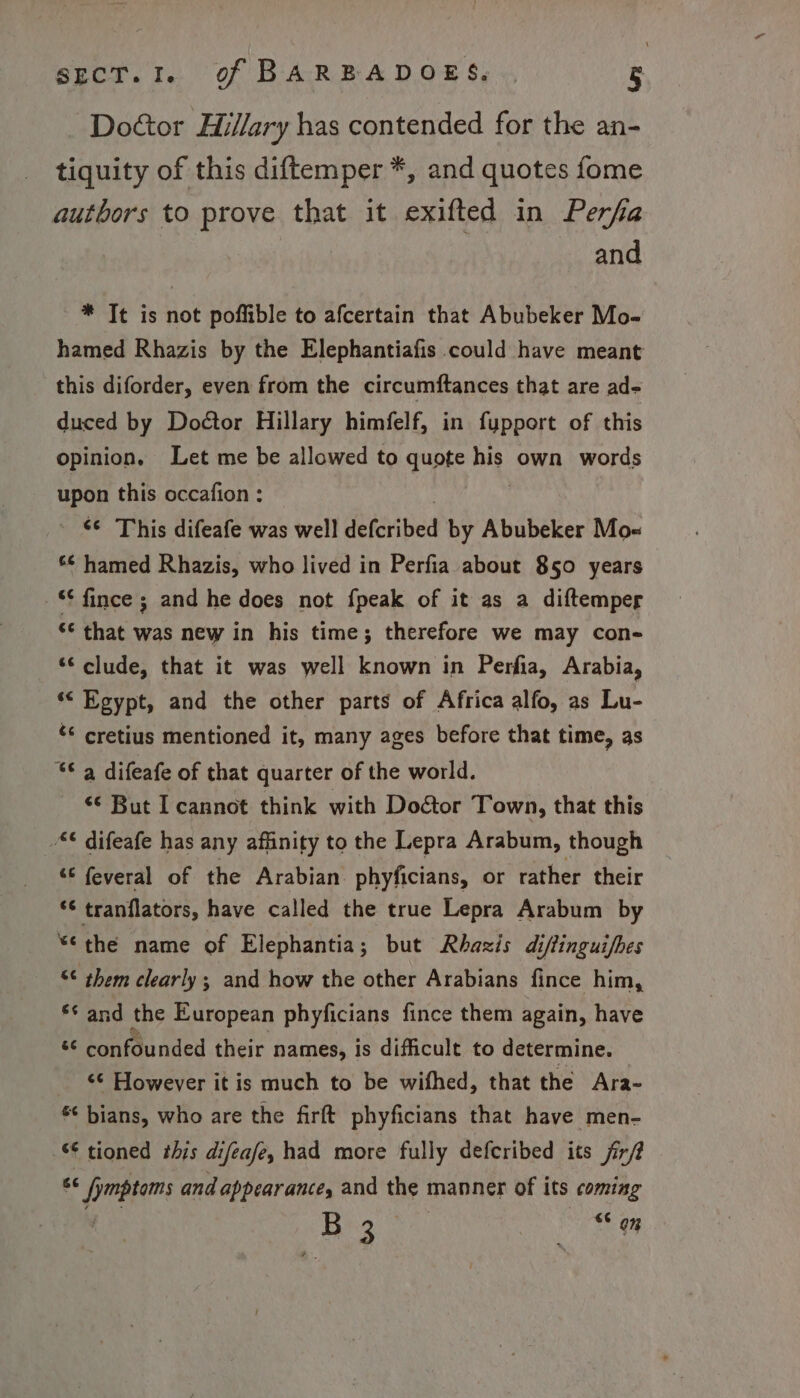 Dottor Hillary has contended for the an- tiquity of this diftemper *, and quotes fome authors to prove that it exifted in Perfa and * It is not poffible to afcertain that Abubeker Mo- hamed Rhazis by the Elephantiafis could have meant this diforder, even from the circumftances that are ad- duced by Doctor Hillary himfelf, in fupport of this opinion, Let me be allowed to quote me own words upon this occafion : “¢ This difeafe was well SehAted by Abubeker Moe “¢ hamed Rhazis, who lived in Perfia about 850 years “¢ fince ; and he does not fpeak of it as a diftemper “© that was new in his time; therefore we may con- “clude, that it was well known in Perfia, Arabia, ‘&lt; Egypt, and the other parts of Africa alfo, as Lu- ‘¢ cretius mentioned it, many ages before that time, as “© 4 difeafe of that quarter of the world. “‘ But I cannot think with Doétor Town, that this © difeafe has any affinity to the Lepra Arabum, though “© feveral of the Arabian phyficians, or rather their *¢ tranflators, have called the true Lepra Arabum by *¢the name of Elephantia; but Rhazis diffinguifhes “¢ them clearly; and how the other Arabians fince him, ** and the European phyficians fince them again, have a confdunded their names, is difficult to determine. ‘¢ However it is much to be wifhed, that the Ara- *¢ bians, who are the firft phyficians that have men- - tioned this difeafe, had more fully defcribed its fir/? ee fmptims and appearance, and the manner of its coming ee r “ 04