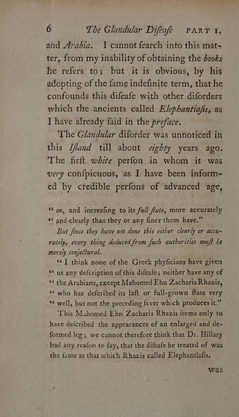 and Arabia, 1 cannot fearch into this mat- ter, from my inability of obtaining the dooks he refers to; but it is obvious, by his adopting of the fame indefinite term, that he confounds this-difeafe with other diforders which the ancients called Evephantiafis, as J have already faid in the preface. The Glandular diforder was unnoticed in this Zand till about eighty years ago. The firft white perfon in whom it was very confpicuous, as I have been inform= ed by ctedible perfons of advanced age, ¢ on, and scented to its full frate, more accurately ¢¢ and clearly than they or any fince them have.” But fince they have not done this either clearly or accu- rately, every thing deduced from fuch authorities muft be merely conjectural. “I think none of the Greek phyficians have given “° us any defcription of this difeafe; neither have any of “* the Arabians, except Mahomed Ebn ZachariaRhazis, _ ‘* who has defcribed its laft or full-grown ftate very ‘ee well, but not the preceding fever which produces it.” This Mahomed Ebn Zacharia Rhazis feems only to shave defcribed the appearances of an enlarged and de- formed leg ; we cannot therefore think that Dr. Hillary — ‘had any reafon to fay, that the difeafe he treated of was the fame as that which Rhazis called Elephantiafis. was.