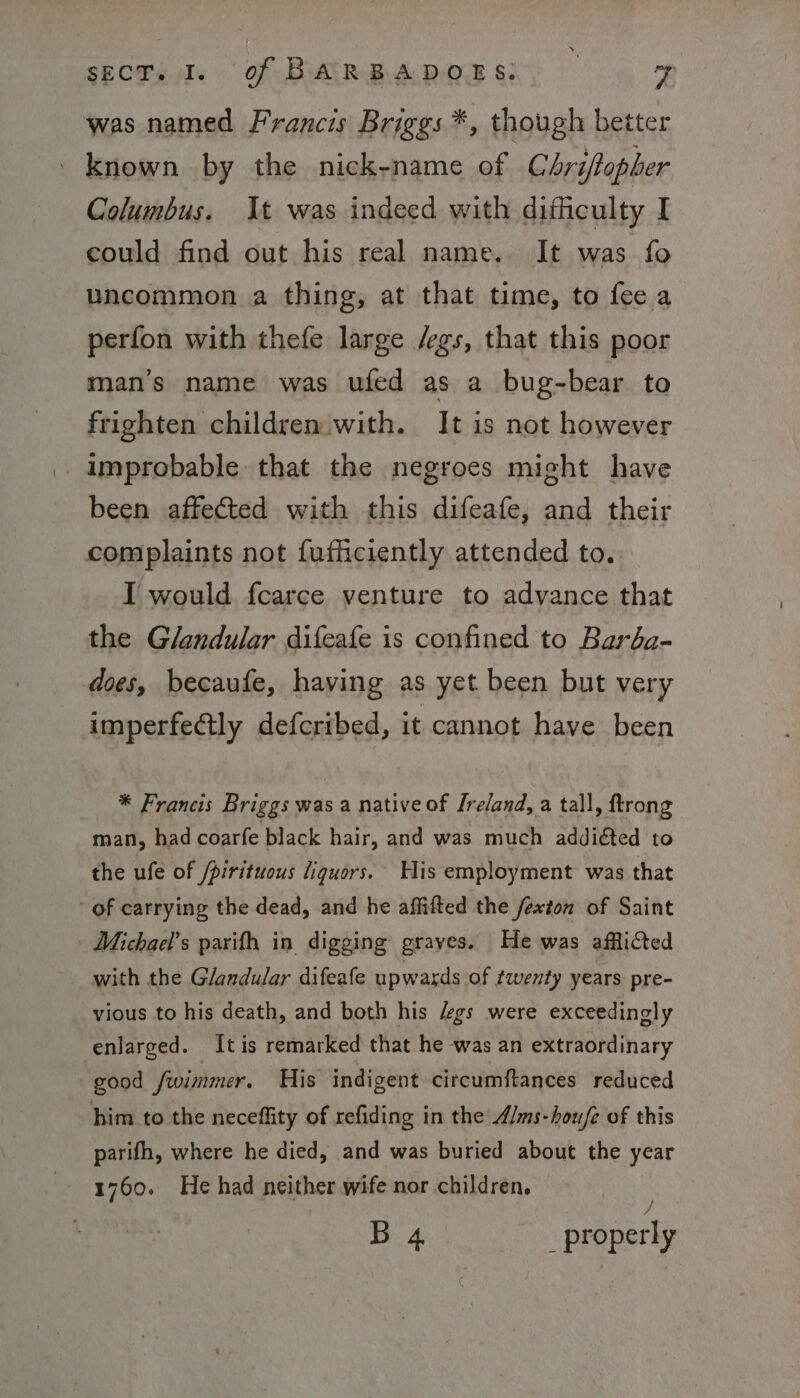 was named Francis Briggs *, though better known by the nick-name of Chriftopher Columbus. It was indeed with difficulty I could find out his real name. It was fo uncommon a thing, at that time, to fee a perfon with thefe large /egs, that this poor man’s name was ufed as a bug-bear to frighten children with. It is not however .. improbable that the negroes might have been affected with this difeafe, and their complaints not fufficiently attended to. I would fcarce venture to advance that the Glandular difeafe is confined to Baréa- does, becaufe, having as yet been but very imperfeétly defcribed, it cannot have been * Francis Briggs was a native of Ireland, a tall, ftrong man, had coarfe black hair, and was much addiéted to the ufe of /pirituous liquors. Wis employment was that of carrying the dead, and he affifted the fexton of Saint Michael's parifh in digging grayes. He was afflicted with the Glandular difeafe upwards of twenty years pre- vious to his death, and both his /egs were exceedingly enlarged. Itis remarked that he was an extraordinary good fwimmer. His indigent circumftances reduced him to the neceffity of refiding in the A/ms-hou/e of this parifh, where he died, and was buried about the year 1760. He had neither wife nor children. © / B 4 _ properly