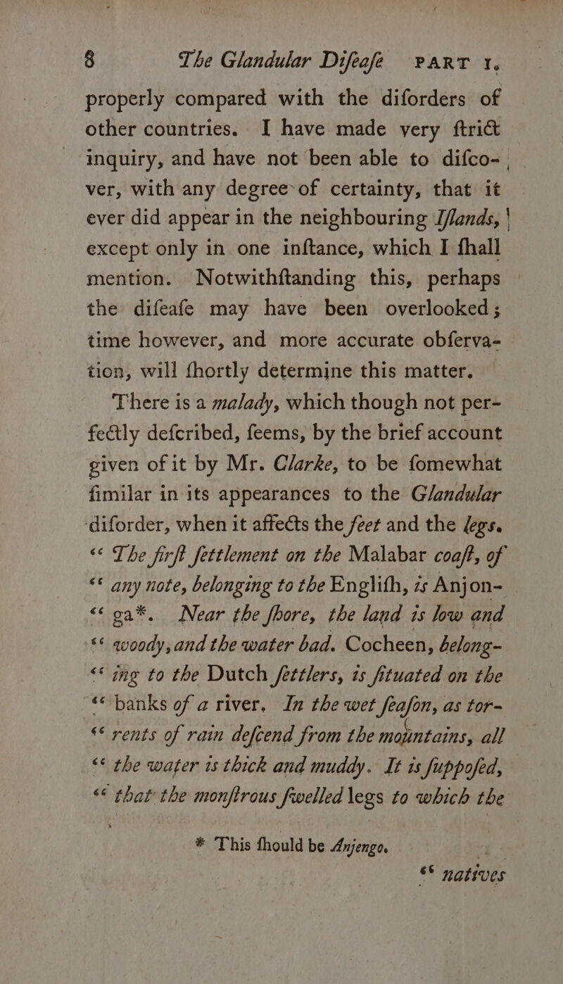 properly compared with the diforders of other countries. I have made yery ftrict inquiry, and have not been able to difco- , ver, with any degree of certainty, that it ever did appear in the neighbouring D/ands, | except only in one inftance, which I fhall mention. Notwithftanding this, perhaps the difeafe may have been overlooked ; time however, and more accurate obferva- tion, will fhortly determine this matter. There is a malady, which though not per- -fectly deferibed, feems, by the brief account given of it by Mr. Clarke, to be fomewhat fimilar in its appearances to the Glandular diforder, when it affects the feet and the /egs. “« The firft fettlement on the Malabar coaft, of “© any note, belonging to the Englith, zs Anjon- &lt;&lt; oa*, Near the fhore, the laud ts low and “* qvoody, and the water bad. Cocheen, belong “* ing to the Dutch fetétlers, 1s fituated on the ‘&lt; banks of a river, In the wet feafon, as tor- ** rents of rain defcend from the mountains, all “* the water 1s thick and muddy. It 1s fuppofed, &lt;&lt; that the monftrous fwelled legs to which the * This fhould be Anjengo. “4 © natives