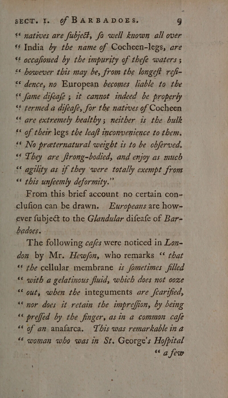 €* natives are fubject, fo well known all over | § India by the name of Cocheen-legs, are ** accafioued by the impurity of thefe waters ; “* however this may be, from the longeft refi- v4 dence, no European becomes lable to the «¢ fame difeafe ; it cannot indeed be properly “* termed a difeafe, for the natives of Cocheen ‘* are extremely healthy; neither is the bulk ** of their legs the leaft inconvenience to them. ‘* No preternatural weight ts to be obferved. ‘‘ They are ftrong-bodied, and enjoy as much ‘agility as if they ‘were totally exempt had ‘* this unfeemly deformity.” From this brief account no certain con- clufion can be drawn. Europeans are how- ever fubject to the Glandular difeafe of Bar= badoes. The following ca/es were noticed in 1 Lon don by Mr. Hew/on, who remarks ‘‘ that ‘© rhe cellular membrane zs fometimes filled °* with a gelatinous fluid, which does not ooze “© out, when the integuments are fcarified, ‘© nor does it retain the impreffion, by being ‘&lt; preffed by the finger, asin a common cafe “© of am anafarca. This was remarkable in a “© woman who was in St. George’s Hofpital | “6 @ few