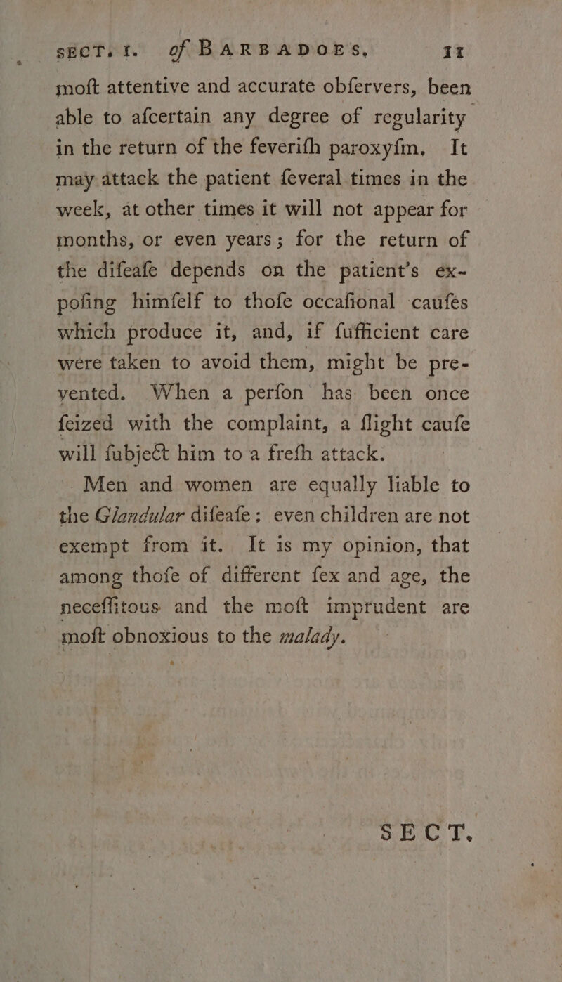 moft attentive and accurate obfervers, been able to afcertain any degree of regularity in the return of the feverifh paroxyfm, It may attack the patient feveral times in the week, at other times it will not appear for months, or even years; for the return of the difeafe depends on the patient’s ex- poling himfelf to thofe occafional caufes which produce it, and, if fufficient care were taken to avoid them, might be pre- vented. When a perfon has been once feized with the complaint, a flight caufe will fubje&amp;t him to a freth attack. Men and women are equally liable to the Glandular difeafe ; even children are not exempt from it. It is my opinion, that among thofe of different fex and age, the neceffitous and the moft imprudent are moft obnoxious to the malady. SECT.