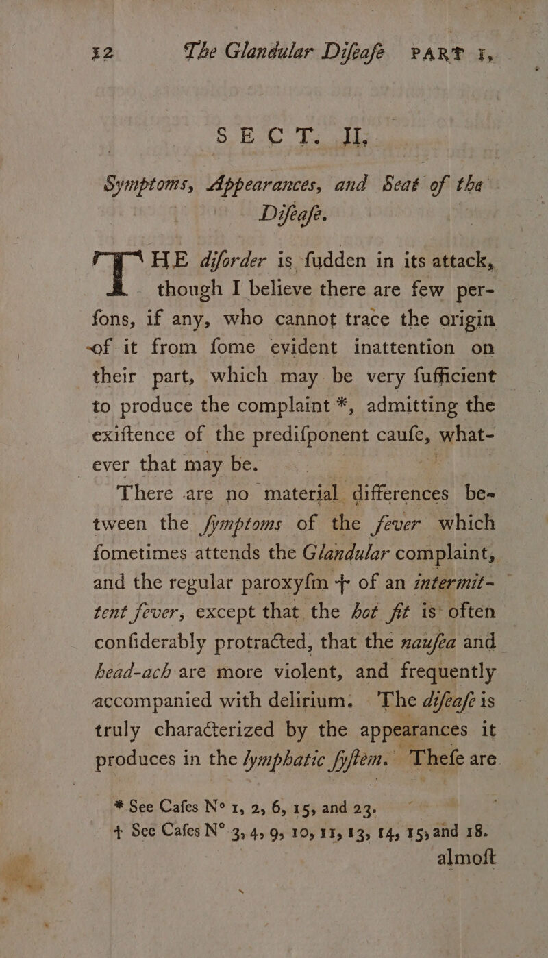 SPs it Ooaad tereoe Fe Symptoms, Appearances, ana Seat of the | Di ifeafe. HE diforder is fudden in its attack, though I believe there are few per- fons, if any, who cannot trace the origin of it from fome evident inattention on their part, which may be very fufficient — to produce the complaint *, admitting the exiftence of the predifponent caule,, aytiate There are no “material differences be-= tween the fymptoms of the fever which fometimes attends the Glandular complaint, and the regular paroxyfm -+ of an intermit-— tent fever, except that ‘the Aot fit is’ often conliderably protracted, that the naufea and head-ach are more violent, and frequently accompanied with delirium. The difeafe 1s truly characterized by the appearances it produces in the /ymphatic fyfiem. ; Thefe are. * See Cafes N° 1, 2, 6, 15, and 23. + See Cafes oA, 32 49 95 10, 13, 13, 14, 15, and 18. almoft