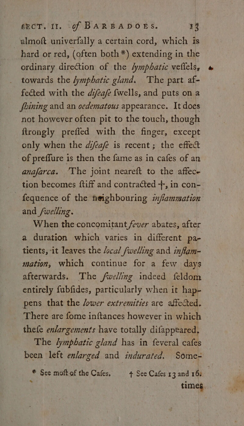almoft univerfally a certain cord, which is hard or red, (often both *) extending in the ordinary direction of the /ympbatic veflels, towards the lymphatic gland. The part af- fected with the di/ea/e fwells, and puts on a fbining and an oedematous appearance. It does not however often pit to the touch, though {trongly preffed with the finger, except only when the d/eafe is recent; the effect of preffure is then the fame as in cafes of an anafarca. ‘The joint neareft to the affece tion becomes {tiff and contracted +, in con- - fequence of the neighbouring imfammation and /welling. | | When the concomitant fever abates, after a duration which varies in different pa- tients, -it leaves the /ocal /welling and inflam- | mation, which continue for a few days afterwards. The /wellng indeed feldom entirely fubfides, particularly when it hap- pens that the /ower extremities are affected. There are fome inftances however in which thefe enlargements have totally difappeared, The lymphatic gland has in feveral cafes been left enlarged and indurated. Some- ® See moft.of the Cafes, + See Cafes 13 and 163 : : times.