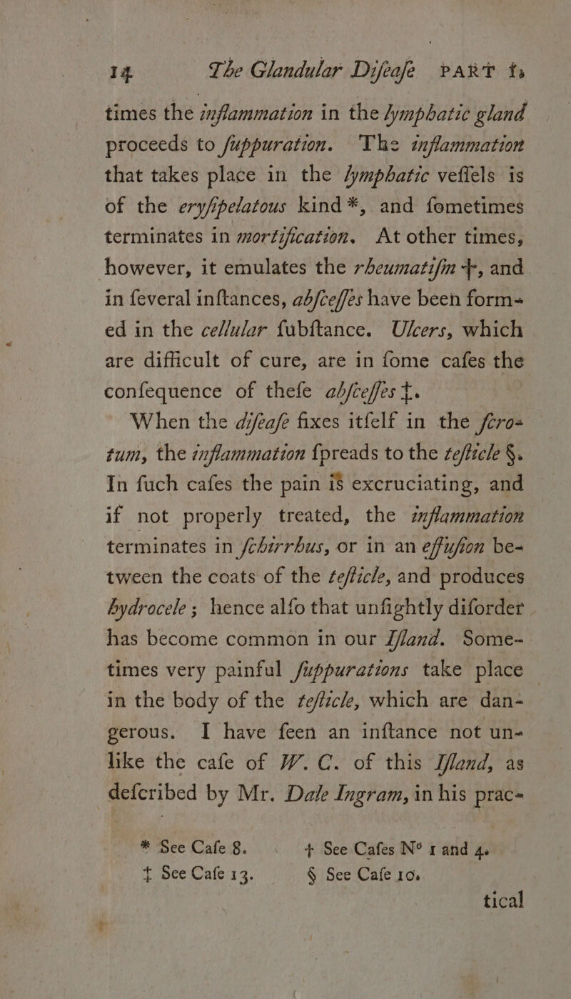 times the izflammation in the lymphatic gland proceeds to /uppuration. ‘The inflammation that takes place in the /ympbatic veflels is of the ery/pelatous kind*, and fometimes terminates in mortification, At other times, however, it emulates the rheumatifin +, and in feveral inftances, ab/ceffes have been form- ed in the ce//ular fubftance. Ulcers, which are difficult of cure, are in fome cafes the confequence of thefe ab/ceffes t. When the dijfeafe fixes itfelf in the fcros tum, the inflammation {preads to the tefticle §. In fuch cafes the pain i$ excruciating, and if not properly treated, the mfammation terminates in fcbirrbus, or in an effufion be- tween the coats of the ¢e/ficle, and produces bydrocele; hence alfo that unfightly diforder has become common in our Jfand. Some- times very painful /uppurations take place in the body of the efick, which are dan- gerous. I have feen an inftance not un- like the cafe of W.C. of this T/land, as defcribed by Mr. Dale Ingram, in his prac= * See Cafe 8. + See Cafes N° rand 4. t See Cafe 13. § See Cafe 10. tical