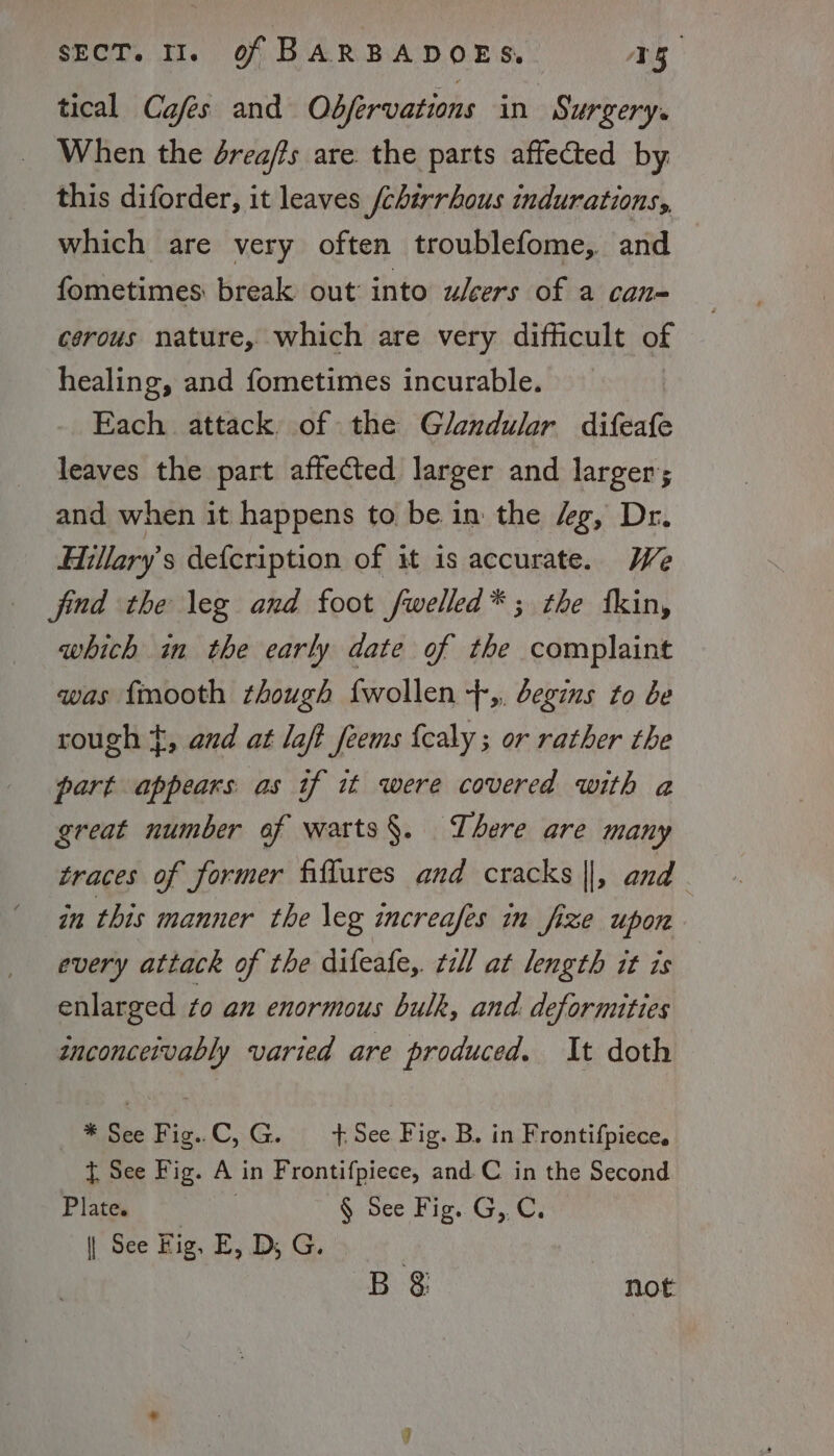 tical Cafes and Odfervations in Surgery. When the drea/fs are the parts affected by this diforder, it leaves /chirrhous indurations, which are very often troublefome, and fometimes: break out into ulcers of a can cerous nature, which are very difficult of healing, and fometimes incurable. Each attack. of the Glandular difeafe leaves the part affected larger and larger; and when it happens to be in the “g, Dr. Hillary's defcription of it is accurate. We find the leg and foot fwelled*; the tkin, which in the early date of the complaint was {mooth though {wollen +,, begins to be rough }, and at laft_feems {caly ; or rather the part appears. as if it were covered with a great number of watts§. There are many traces of former fiftures and cracks ||, and . in this manner the \eg increafes in fize upon every attack of the difeafe, ¢ill at length it is enlarged to an enormous bulk, and deformities inconceivably varied are produced. It doth * See Fig. C,G. +See Fig. B. in Frontifpiece, t See Fig. A in Frontifpiece, and.C in the Second Piney § See Fig. GC, | See Fig, E, D, G. , B 3 not