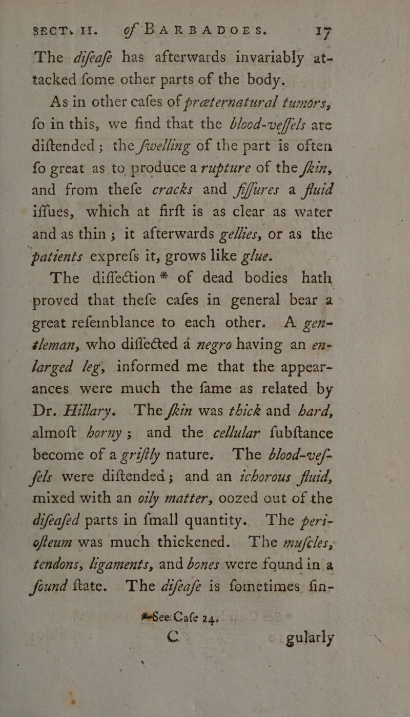 The difeafe has afterwards invariably at- tacked fome other parts of the body. As in other cafes of preternatural tumors, fo inthis, we find that the blood-veffels are diftended ; the /welling of the part is often fo great as to produce a rupture of the fRiz, — and from thefe cracks and fifures a fluid iffues, which at firft is as clear as water and as thin ; it afterwards gellies, or as the ‘patients exprefs it, grows like glue. The diffection* of dead bodies hath proved that thefe cafes in general bear a&gt; great refernblance to each other. A gen- _éleman, who diffeCted a negro having an en- larged leg, informed me that the appear- ances were much the fame-as related by Dr. Hillary. The fin was thick and bard, almoft Aorny; and the celular fubftance become of a griily nature. The blood-ve/- fels were diftended; and an zchorous fluid, mixed with an oz/y matter, oozed out of the difeafed parts in {mall quantity. The feri- ofteum was much thickened. The mufeles, tendons, ligaments, and bones were found in a found ftate. The difeafe is fometimes. fin- MeSece-Cale 24... C . gularly