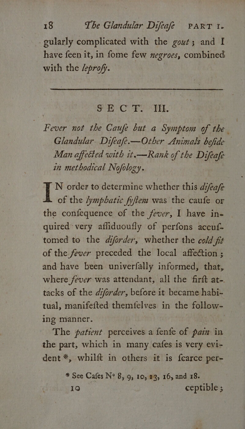 -gularly complicated with the gout; and I have feen it, in fome few negroes, combined with the /pro/y. wah she Wi Sade 2 Fever not the Caufe but a Symptom of the Glandular. Difeafe.—Ozther Animals befide Man affected with it.—Rank of the Difeafe in methodical Nofology. N order to determine whether this d/eafe of the lymphatic fyfiem was the caufe or the confequence of the fever, I have in- quired-very affiduoufly of perfons accuf- - tomed to the diorder, whether the cold fis of the fever preceded the local affection ; and have been univerfally informed, that, where fever was attendant, all the firft at-. tacks of the diforder, before it became habi- tual, manifefted themfelves in the follow- ing manner. gui | The patient perceives a fenfe of pam in the part, which in many cafes is very evi- dent *, whilft in others it is fearce per- * See Cafes N° 8, 9, 10, #3, 16, and 18. 10 | ceptible ;