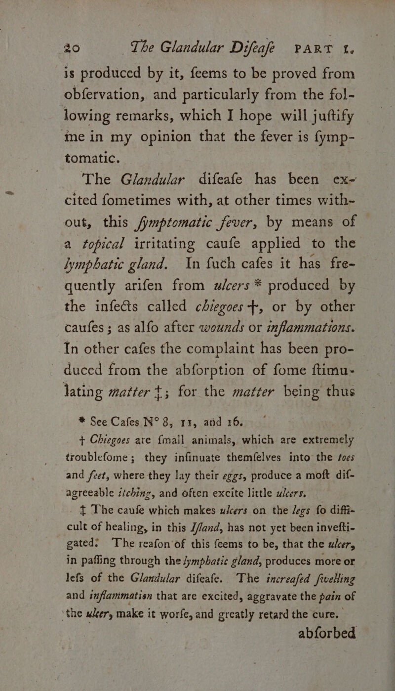 is produced by it, feems to be proved from obfervation, and particularly from the fol- lowing remarks, which I hope will juftify mein my opinion that the fever is fymp- tomatic. The Glandular difeafe has been ex- cited fometimes with, at other times with- out, this /ymptomatic fever, by means of a topical irritating caufe applied to the lymphatic gland. In fuch cafes it has fre- quently arifen from ulcers * produced by the infects called chiegoes-+, or by other caufes; as alfo after wounds or inflammations. In other cafes the complaint has been pro- duced from the abforption of fome ftimu- lating matter +; for the matter being thus * See Cafes N° 3, 11, arid 26. | + Ghiegoes are {mall animals, which are extremely troublefome; they infinuate themfelves into the foes and feet, where they lay their eggs, produce a moft dif- agreeable itching, and often excite little ulcers. _ { The caufe which makes ulcers on the legs fo difft- cult of healing, in this J/and, has not yet been invefti- gated? The reafon'of this feems to be, that the ulcer, in pafling through the lymphatic gland, produces more or lefs of the Glandular difeafe. The increafed fwelling and inflammation that are excited, aggravate the pain of ‘the wer, make it worfe, and greatly retard the cure. abforbed