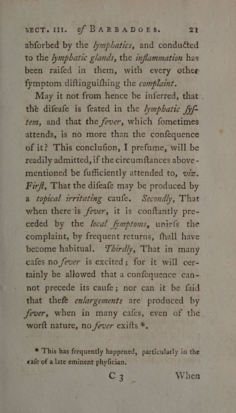abforbed by the /ymphatics, and conduéted to the /ymphatic glands, the inflammation has _been raifed in them, with every othee fymptom-diftinguifhing the complaint. May it not from hence be inferred, that . the difeafe is feated in the /ymphatic fy/- tem, and that the fever, which fometimes attends, is no more than the confequence of it? This conclufion, I prefume, will be readily admitted, if the circumftances above- mentioned be fufficiently attended to, wiz. Firft, That the difeafe may be produced by a topical irritating. caufe. Secondly, That when there is fever, it is conftantly pre- ceded by the Local fymptoms, uniefs the complaint, by frequent returns, fhall have become habitual. T4rd/y, That in many cafes no fever is excited ; for it will cer- tainly be allowed that a confequence can- not precede its caufe; nor can it be faid that thefé exlargements are produced by Jever, when in many cafes, even of the worft nature, no fever exifts *, * This has frequently happened, particulatly in the ’ eafe of a late eminent phyfician. Se ee When