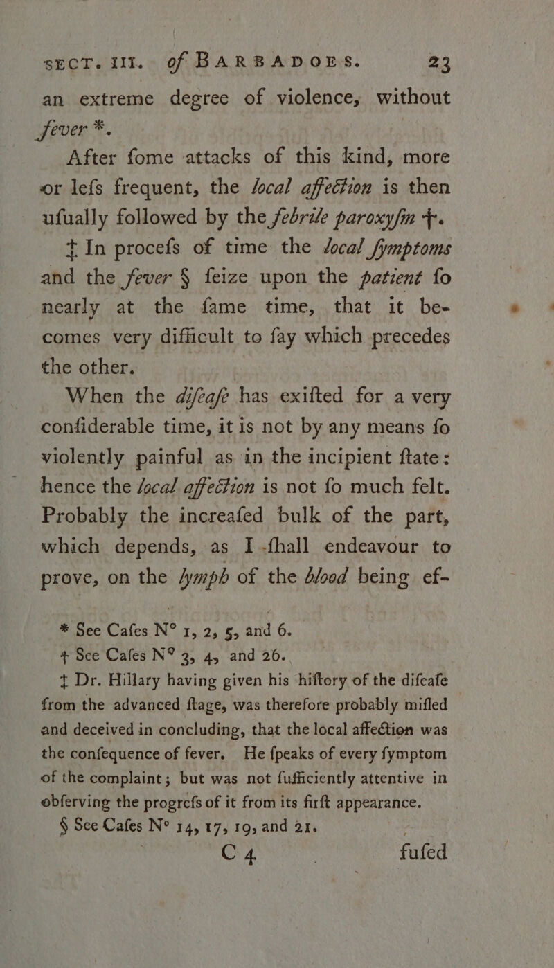 an extreme degree of violence, without wever *. After fome attacks of this kind, more or lefs frequent, the /ocal affection is then ufually followed by the febrile paroxy/m +. + In procefs of time the Jocal /ymptoms and the fever § feize upon the patient fo nearly at the fame time, that it bee comes very difficult to fay which precedes the other. | When the d/eafe has exifted for a very confiderable time, itis not by any means fo violently painful as in the incipient ftate: hence the focal affection is not fo much felt. Probably the increafed bulk of the part, which depends, as I -fhall endeavour to prove, on the lymph of the dled being ef- * See Cafes N° 1, 2, §, and 6. + See Cafes N® 2, 4, and 26. + Dr. Hillary having given his hiftory of the difeafe from the advanced ftage, was therefore probably mifled and deceived in concluding, that the local affetion was the confequence of fever. He {peaks of every fymptom of the complaint; but was not fufficiently attentive in obferving the progrefs of it from its firft appearance. § See Cafes N° 14, 17, 19, and 21. | C4 | fufed