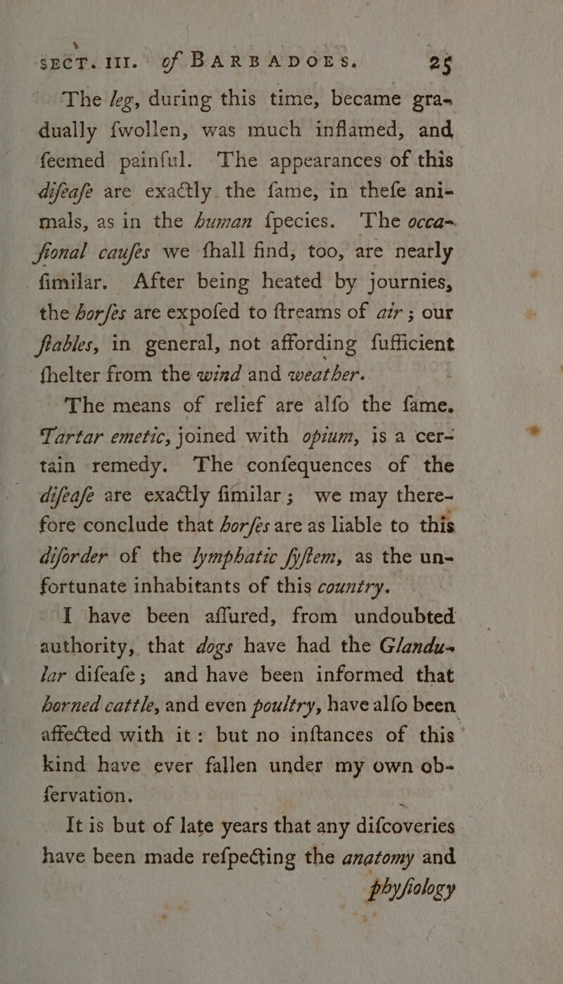 \ A . - SECT. 111.' of BARBADOES. 25 The deg, during this time, became gra- dually fwollen, was much inflamed, and feemed painful. ‘The appearances of this difeafe are exactly the fame, in thefe ani- mals, asin the Auman {pecies. The occa- fional caufes we ‘hall find, too, are nearly -fimilar. _ After being heated by journies, the Jor/es are expofed to ftreams of ar ; our frables, in general, not affording fufficient fhelter from the wind and weather. | The means of relief are alfo the fame, Tartar emetic, joined with opzum, is a cer- tain remedy. The confequences of the difeafe are exactly fimilar; we may there- fore conclude that 4or/es are as liable to this diforder of the lymphatic fyftem, as the un- fortunate inhabitants of this country. I have been affured, from undoubted authority, that dogs have had the G/andu- Jar difeafe; and have been informed that barned cattle, and even poultry, have alfo been. affected with it: but no inftances of this’ kind have ever fallen ae my own ob- fervation. It is but of late years that any difcoveries have been made refpecting the anatomy and phyfiology