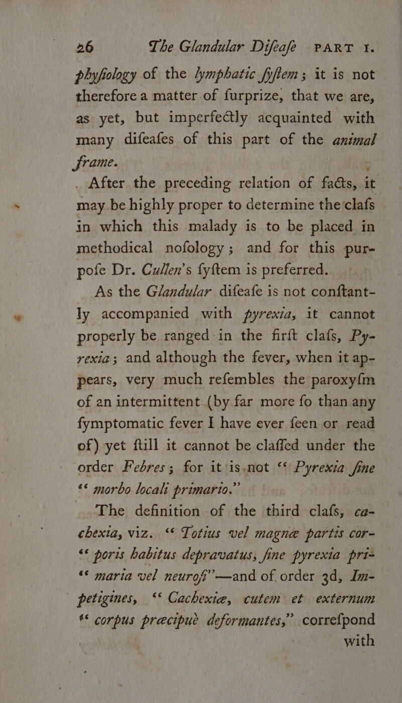 phyfiology of the lymphatic fyftem; it is not therefore a matter-of furprize, that we are, as yet, but imperfectly acquainted with many difeafes of this part of the animal frame. | _ After the preceding relation of facts, it | may be highly proper to determine the‘clafs in which this malady is to be placed in methodical nofology; and for this pur- pofe Dr. Cullen's fyftem is preferred. As the Glandular difeafe is not conftant- ly accompanied with pyrexia, it cannot properly be ranged in the firft clafs, Py- rexia; and although the fever, when it ap- pears, very much refembles the paroxyf{m _ of an intermittent (by far more fo than any fymptomatic fever I have ever feen or read of) yet ftill it cannot be claffed under the order Febres; for it i Hot +6 Pyrexia fone ‘&lt; morbo locali primario.” The definition of the third clcteill Ca- chexta, viz. ‘* Totius vel magne partis cor- &lt;* poris habitus depravatus; fine pyrexia pri- “© maria vel neuro’ —and of, order 3d, Im- petigines, ‘‘ Cachexie, cutem et externum *&lt; corpus precipue deformantes,” correfpond | with