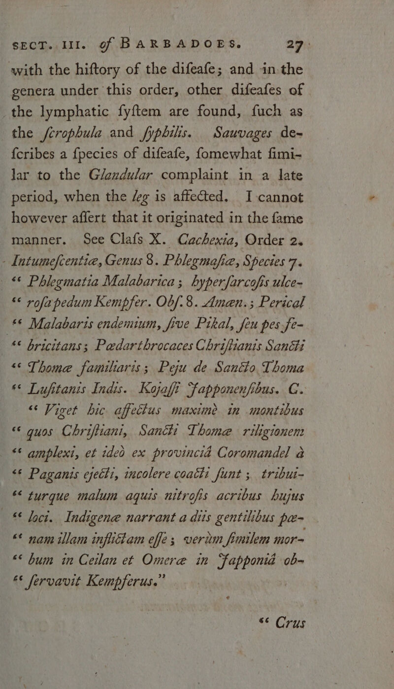 with the hiftory of the difeafe; and in the genera under this order, other difeafes of _the lymphatic fyftem are found, fuch as the /crophula and fypbilis. Sauvages de-~ {cribes a fpecies of difeafe, fomewhat fimi- lar to the Glexdular complaint in a late period, when the /g is affected. I cannot however affert that it originated in the fame manner. See Clafs X. Cachexia, Order 2. - Intumefcentia, Genus 8. Phlegmafia, Species 7. © Phlegmatia Malabarica; hyperfarcofis ulce- « rofapedum Kempfer. Obf. 8. Amen. ; Perical ‘© Malabaris endemum, five Prkal, feu pes fe- “© bricitans; Pedarthrocaces Chrifizanis Sancti “&lt;&lt; Thome familtaris ; Peju de Santo Thoma « Lufitanis Indis. Kojafi ‘fapponenfibus. CG. “‘ Viget hic affectus maxime in montibus «© guos Chriftiani, Santi Thome riligionent _ ** amplext, et ideo ex provincid Coromandel a “© Paganis cjecti, incolere coach: funt ; tribui- *&lt; turgue malum aquis nitrofis acribus hujus —* Ioci. Indigene narrant a diis gentilibus pa- «© nam illam infliclam effe; verim fimilem mor~ &lt;&lt; bum in Cedlan et Omere in “fapponiad ob- €* fervavit Kempferus.” “* Crus