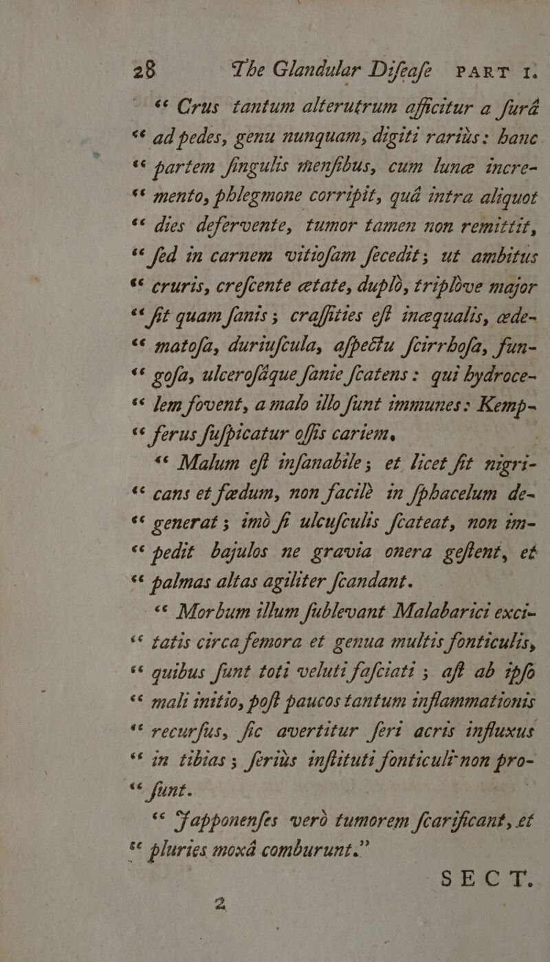 ‘© Crus tantum alterutrum affcitur a furd “<¢ ad pedes, genu nunquam, digiti rarius: hane “< partem fingulis menfibus, cum lune incre- ** mento, phlegmone corripit, qué intra aliquot ‘* dies defervente, tumor tamen non remittit, “¢ fed in carnem vitiofam fecedit; ut ambitus “© cruris, crefcente etate, duplo, triplove major “* At quam fanis ; craffittes eft inequalis, ede~ <¢ matofa, duriufcula, afpeciu fcirrbofa, fun- ‘© gofa, ulcerofaque fanie fcatens: qui bydroce- ‘* Jem fovent, a malo ilo funt immunes: mae “¢ ferus fufpicatur offis cariem, : “© Malum eft infanabile; et licet fit nigr i- «: cans et fedum, non facile in fphacelum de- ‘* generat; imo fi ulcufcults fcateat, non im- ‘¢ pedit bajulos ne gravia onera geftent, et ‘* palmas altas aguiter fcandant. © Morbum illum fublevant Malabarici exci- “© tatis circa femora et genua multis fonticulis, ** guibus funt toti veluti fafciati ; aft ab ipfo “* mali initio, poft paucos tantum inflammationis «< recurfus, fic avertitur feri acris influxus “* im tibias 3 ferius infiituts bi ts non ne <¢ funt. ‘< Fapponenfes vero tumorem fcarificant, et &amp;¢ bluries moxd comburunt.” ae Si a 4 :