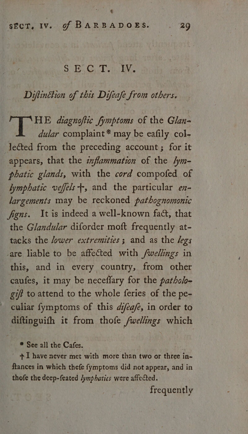 @ sfcT, Iv. of BARBADOES. a9 } SR UN es Weep 112 Difiinétun of this Difeafe from others. HE diagnoftic fymptoms of the Glan- dular complaint * may be eafily col- Jeéted from the preceding account ; for it appears, that the zzfammation of the lym- phatic glands, with the cord compofed of lymphatic veffels+-, and the particular ez- largements may be reckoned pathognomonic figns. It is indeed a well-known fact, that the Glandular diforder moft frequently at- tacks the /ower extremities; and as the legs -are liable to be affected with /wellings in this, and in every country, from other caufes, it may be neceflary for the pathol~ gift to attend to the whole feries of the pe- culiar fymptoms of this d/ea/e, in order to diftinguifh it from thofe /wellings which * See all the Cafes. | + I have never met with more than two or three in- ftances in which thefe fymptoms did not appear, and in thofe the deep-feated lymphatics were affected. frequently