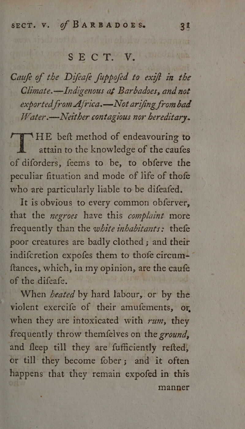 g Ber Caufe of the Difeafe fuppofed to exéft in the Climate.—Indigenous at Barbadoes, and not exported from Ajrica.—Not arifing from bad Water.—Neither contagious nor hereditary. HE beft method of endeavouring to : attain to the knowledge of the caufes of diforders, feems to be, to obferve the peculiar fituation and mode of life of thofe who are particularly liable to be difeafed. It is obvious to every common obferver, that the negroes have this complaint more frequently than the white inhabitants: thefe poor creatures are badly clothed ; and their indifcretion expofes them to thofe circum- {tances, which, in my opinion, are the caufé ’ of the difeafe. | ‘When Zeated by hard labour,. or by the violent exercife of their amufements, or _ when they are intoxicated with rum, they frequently throw themfelves on the ground, and fleep till they are fufficiently refted, or till they become fober ; and it often happens that they remain expofed in this manner