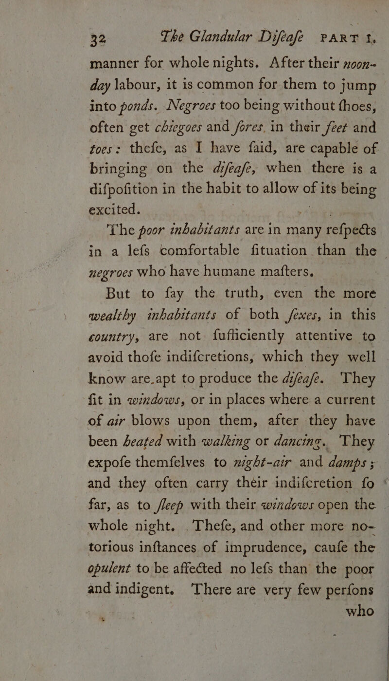 manner for whole nights, After their xoon- day \abour, it is common for them to jump into ponds. Negroes too being without thoes, often get chiegoes and fores, in their feet and toes: thefe, as I have faid, are capable of bringing on the djeafe, when there is a difpofition in the habit to allow of its being excited. The poor inbabitants are in many rcieles negroes who have humane matters, But to fay the truth, even the more wealthy inhabitants of both /exes, in this country, are not fufticiently attentive to avoid thofe indifcretions, which they well know are.apt to produce the djeafe. They fit in windows, or in places where a current of air blows upon them, after they have been Leated with walking or dancing. They. expofe themfelves to mght-air and damps ; whole night. .Thefe, and other more no- torious inftances of imprudence, caufe the opulent to be affected no lefs than the poor and indigent. ‘There are very few perfons : who +