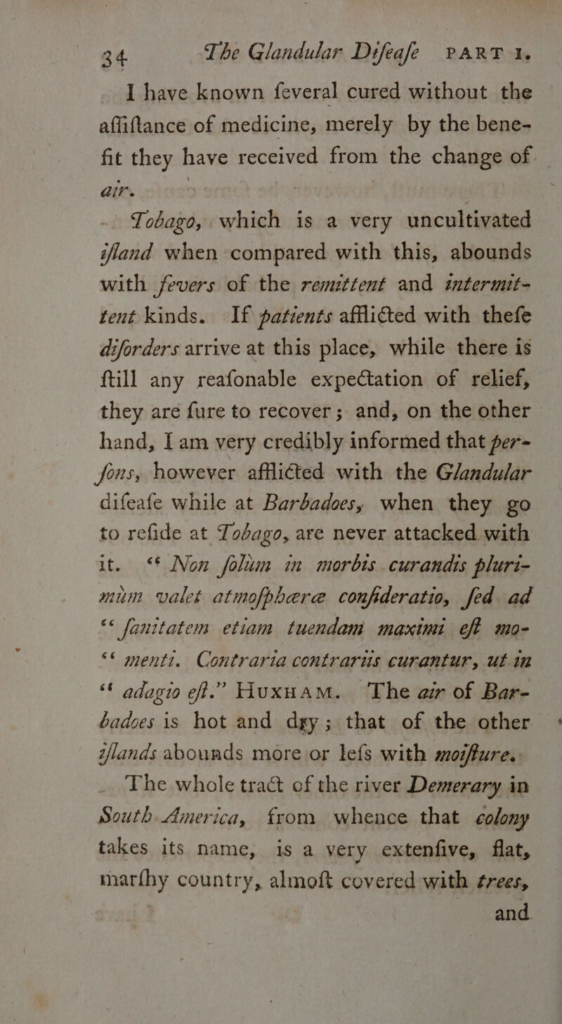 I have known feveral cured without the affiftance of medicine, merely by the bene- fit they have received from the change of. air. ; | -. Tobago, which is a very uncultivated ifland when compared with this, abounds with fevers of the remzttent and imtermit- tent kinds. If patients afflicted with thefe diforders arrive at this place, while there is ftill any reafonable expectation of relief, they are fure to recover; and, on the other hand, Iam very credibly informed that per- fons, however afflicted with the Glandular difeafe while at Barbadoes, when they go to refide at Tobago, are never attacked with it. ‘* Non folum in morbts curandis pluri- mum valet atmofphere confideratio, fed ad ** fanitatem etiam tuendam maximi eff mo- °° menti. Contraria contrarus curantur, ut in “© adagio ef.” Huxuam. The air of Bar- badces is hot and dgy; that of the other lands abounds more or lefs with moiffure. The whole tract of the river Demerary in South America, from whence that colony takes its name, is a very extenfive, flat, marfhy country, almoft covered with ¢rees, } and.