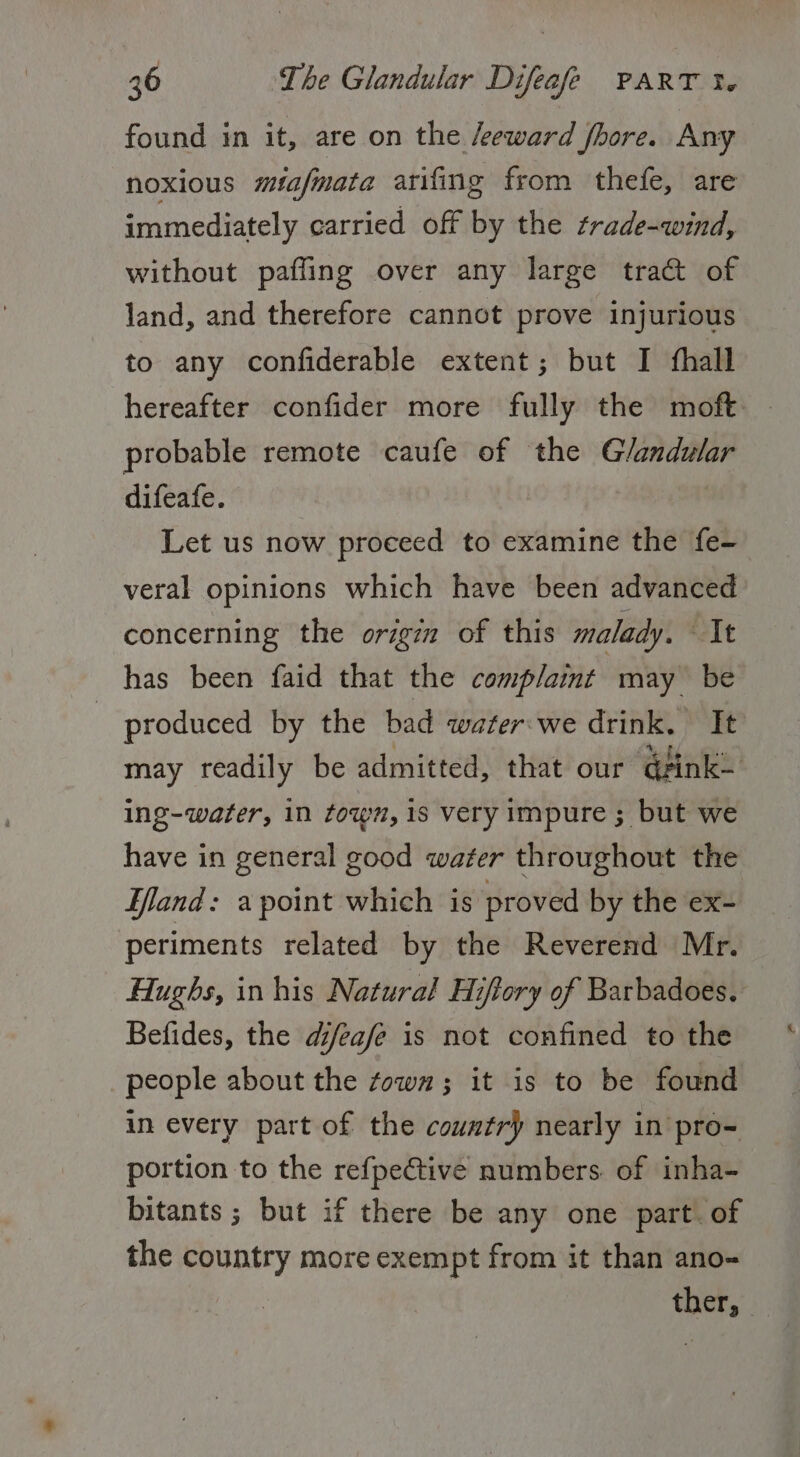 found in it, are on the /eeward fhore. Any noxious miafmata arifing from thefe, are immediately carried off by the trade-wind, without paffing over any large tra@t of land, and therefore cannot prove injurious to any confiderable extent; but I fhall hereafter confider more fully the moft. - probable remote caufe of the Glandular difeafe. Let us now proceed to examine the fe- veral opinions which have been advanced concerning the origin of this malady. It has been faid that the complaint : may be produced by the bad water:we drink. It may readily be admitted, that our qfink— ing-water, in town, 1s very impure ; but we have in general good water throughout the Hand: a point which is proved by the ex- periments related by the Reverend Mr. Hughs, in his Natural Hiftory of Barbadoes. Befides, the dj/eafe is not confined to the people about the town; it is to be found in every part of the country} nearly in pro- portion to the refpective numbers. of inha- bitants ; but if there be any one part. of the country more exempt from it than ano= ther,