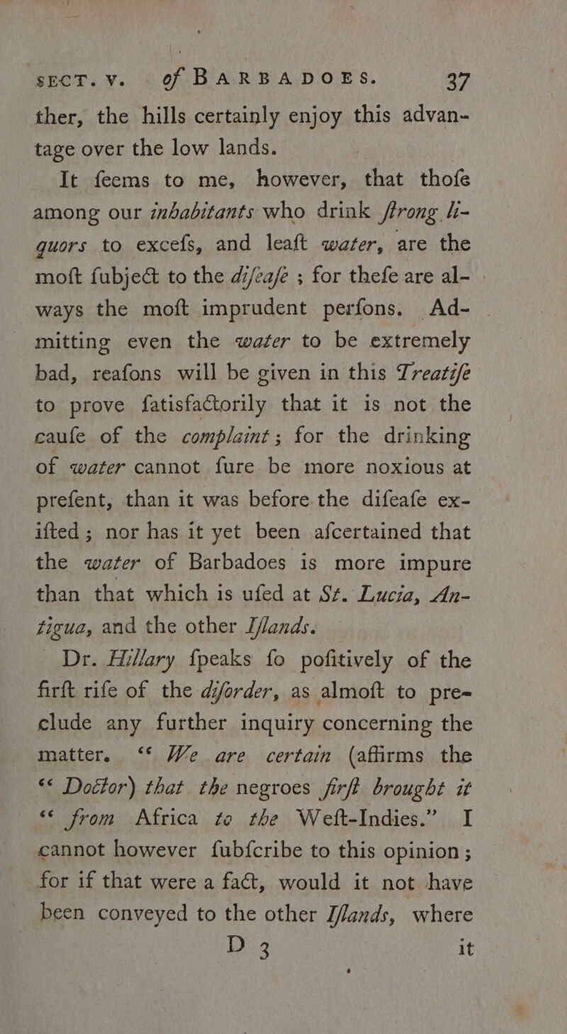 ther, the hills certainly enjoy this advan- tage over the low lands. It feems to me, however, that thofe among our inhabitants who drink ftrong h- guors to excefs, and leaft water, are the moft fubjeé&amp; to the di/ea/e ; for thefe are al- » ways the moft imprudent perfons. Ad- — mitting even the wafer to be extremely bad, reafons will be given in this Treats/e to prove fatisfactorily that it is not the caufe of the complaint ; for the drinking of water cannot fure be more noxious at prefent, than it was before the difeafe ex- ifted ; nor has it yet been afcertained that the water of Barbadoes is more impure than that which is ufed at Sf. Lucia, An- zigua, and the other I/lands. Dr. Hillary {peaks fo pofitively of the firft rife of the dijorder, as almoft to pre= clude any further inquiry concerning the matter, ‘* We are certain (affirms the «&lt; Doétor) that the negroes firft brought it &lt;&lt; from Africa te the Weft-Indies.” I cannot however fubfcribe to this opinion ; for if that were a fact, would it not have been conveyed to the other [/lands, wher D3 it
