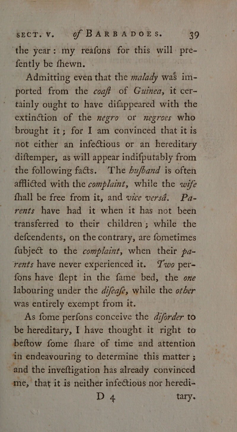 ‘the year: my reafons for this will. pre- fently be fhewn. Admitting even that the malady was im- ported from the coaft of Gutnea, it cer- tainly ought to have difappeared with the extinction of the zegro or negroes who brought it; for I am convinced that it is not either an infectious or an hereditary diftemper, as will appear indifputably from the following facts. ‘The 4u/band is often afflicted with the complaint, while the wife fhall be free from it, and wice versd. Pa- rents have had it when it has not been transferred to their children’; while the defcendents, on the contrary, are fometimes fubject to the complaint, when their pa- rents have never experienced it. Two per- fons have flept in the fame bed, the one labouring under the di/ea/e, while the kings was entirely exempt from it. As fome perfons conceive the diforder to be hereditary, I have thought it right to beftow fome fhare of time and attention an endeavouring to determine this matter ; “and the inveftigation has already convinced me, that it is neither infectious nor heredi- D 4 tary.