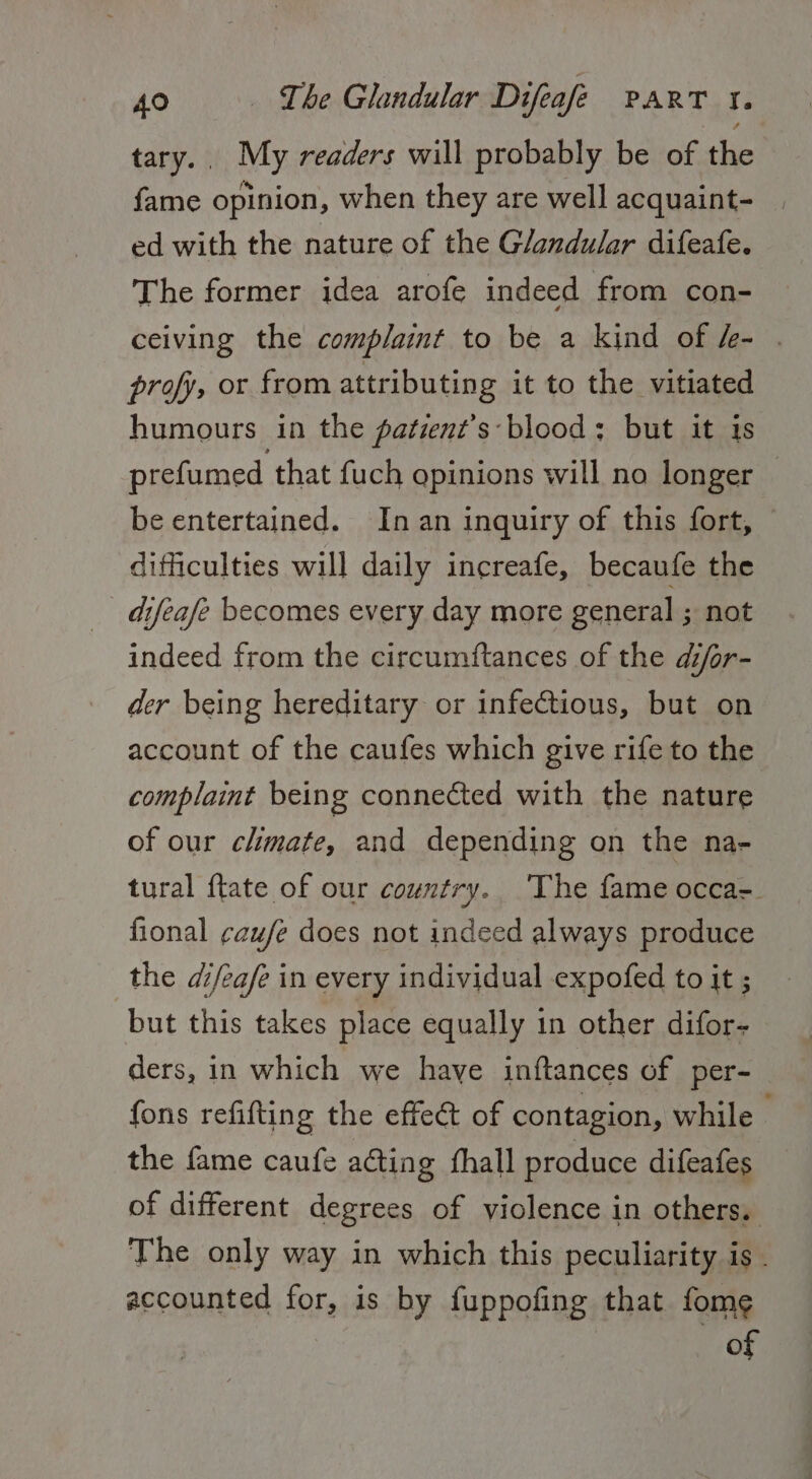 tary.. My readers will probably be of the fame opinion, when they are well acquaint- ed with the nature of the Glandular difeafe. The former idea arofe indeed from con- ceiving the complaint to be a kind of &amp;- . profy, or from attributing it to the vitiated humours in the patient’s:blood: but it is prefumed that fuch gpinions will no longer be entertained. In an inquiry of this fort, difficulties will daily increafe, becaufe the difeafe becomes every day more general ; not indeed from the circumftances of the difor- der being hereditary or infectious, but on account of the caufes which give rife to the complaint being connected with the nature of our climate, and depending on the na- tural {tate of our country. The fame occa-. fional ¢zufe does not indeed always produce the difeafe in every individual expofed to it ; but this takes place equally in other difor- ders, in which we have inftances of per- fons refifting the effect of contagion, while - the fame caufe acting fhall produce difeafes of different degrees of violence in others. The only way in which this peculiarity is . accounted for, is by fuppofing that fome of