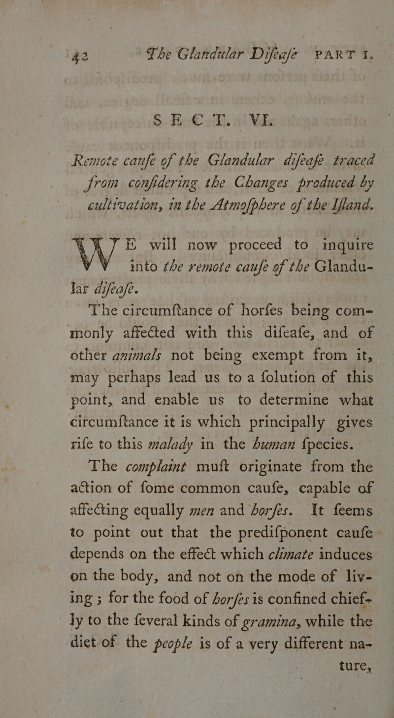 S Hace od, a: Wks Remote caufe of the Glandular difeafe traced jrom confidering the Changes produced by cultivation, in the Atmo[phere of the Ifand. KY E will now proceed to ‘inquire YY into the remote caufe of the Glandu- lar difeafe. The circumftance of horfes being com- monly affected with this difeafe, and of other ammals not being exempt from it, may perhaps lead us to a folution of this point, and enable us to determine what circumftance it is which principally gives rife to this malady in the Suman {pecies. The complaint muft originate from the action of fome common caufe, capable of affecting equally men and borfes. It feems to point out that the predifponent caufe depends on the effect which chmate induces on the body, and not on the mode of liv- ing ; for the food of borfes is confined chief- Ty to the feveral kinds of gramina, while the diet of the people is of a very different na- ture,