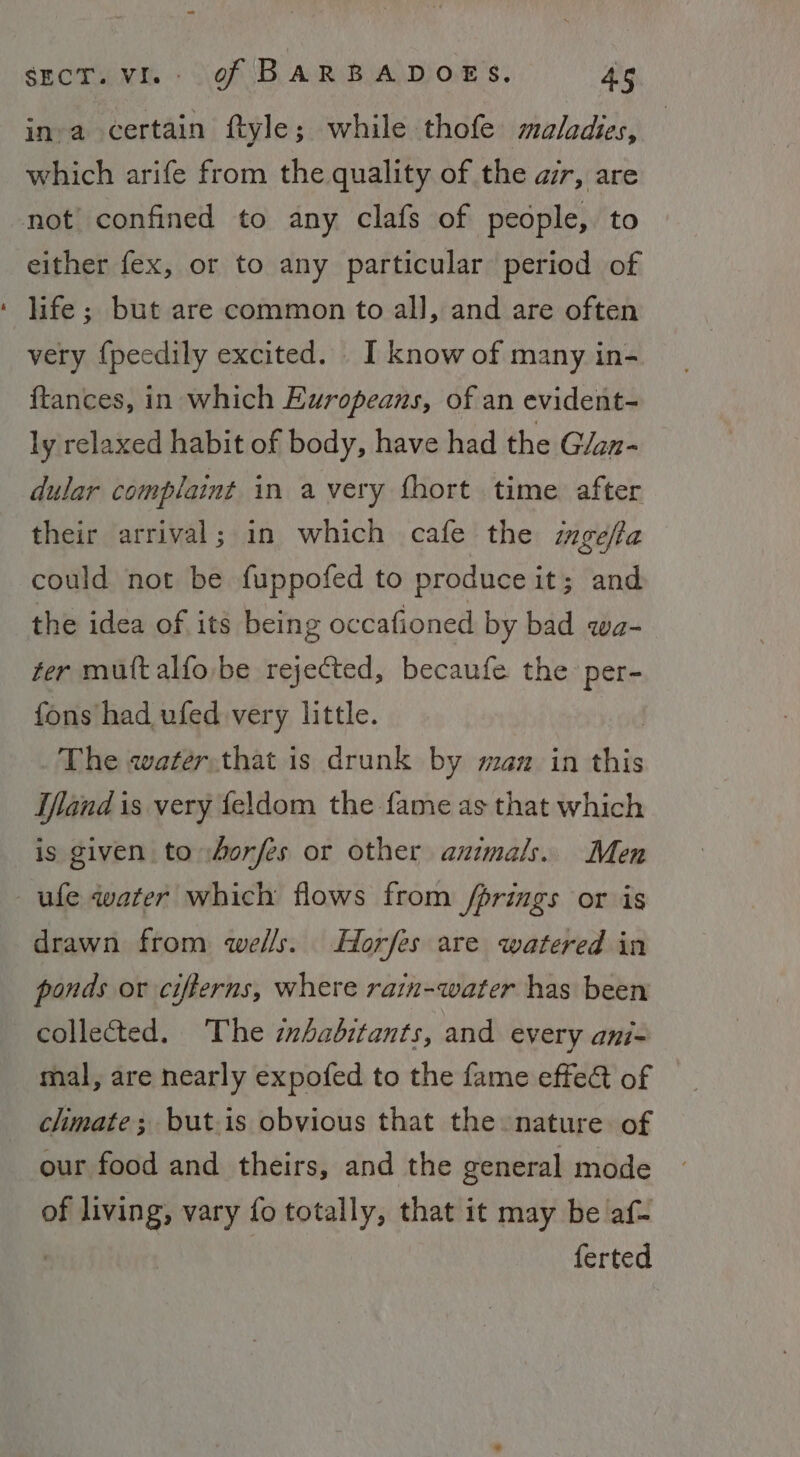 ina certain ftyle; while thofe maladies, | which arife from the quality of the air, are not confined to any clafs of people, to either fex, or to any particular period of ‘ life; but are common to all, and are often very {peedily excited. I know of many in- {tances, in which Europeans, of an evident- ly relaxed habit of body, have had the Glan- dular complaint in avery fhort time after their arrival; in which cafe the ingefta could not be fuppofed to produce it; and the idea of its being occafioned by bad qwa- ter mutt alfo be rejected, becaufe the per- fons had ufed very little. The water.that is drunk by man in sive Ifand is very feldom the fame as that which is given to horfes or other animals. Men ule water which flows from /prings or is drawn from wells. Horfes are watered in ponds or cifterns, where rain-water has been collected. The zzhadbitants, and every ani- mal, are nearly expofed to the fame effet of climate; butis obvious that the nature of our food and theirs, and the general mode of living, vary fo totally, that it may be af- | ferted