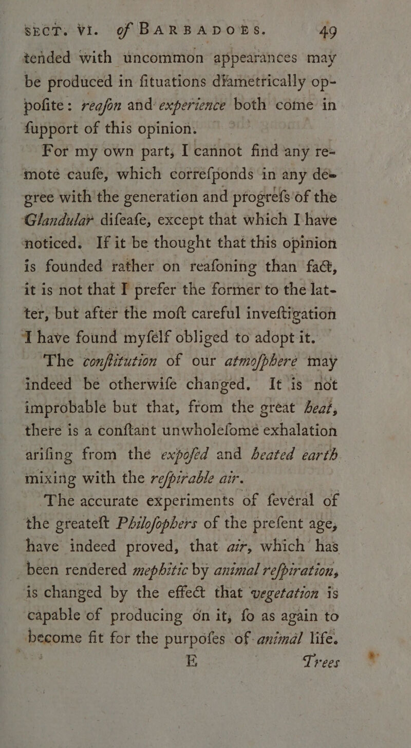 tended with uncommon appearances may be produced in fituations diametrically op- polite: regfon and experience both come in fupport of this opinion. = For my own part, I cannot firid any re- ‘mote caufe, which correfponds in any de» gree with the generation and progrefs of the ‘Glandular difeafe, except that which Ihave noticed. If it be thought that this opinion is founded rather on reafoning than fad, it is not that I’ prefer the former to the lat- ter, but after the moft careful inveftigation Thave found myfelf obliged to adopt it. The conftitution of our atmofpbere may indeed be otherwife changed. It is not improbable but that, from the great bea; there is a conftant unwholefomé exhalation arifing from the expofed and heated earth. mixing with the re/pirable air. ‘The accurate experiments of fevéral of the greateft Pdilofophers of the prefent age, have indeed proved, that air, which’ has been rendered mephitic by animal refpiration, is changed by the effect that ‘vegetation is capable of producing on it, fo as again to ! become fit for the purpofes ‘of animal life. ae E : Trees