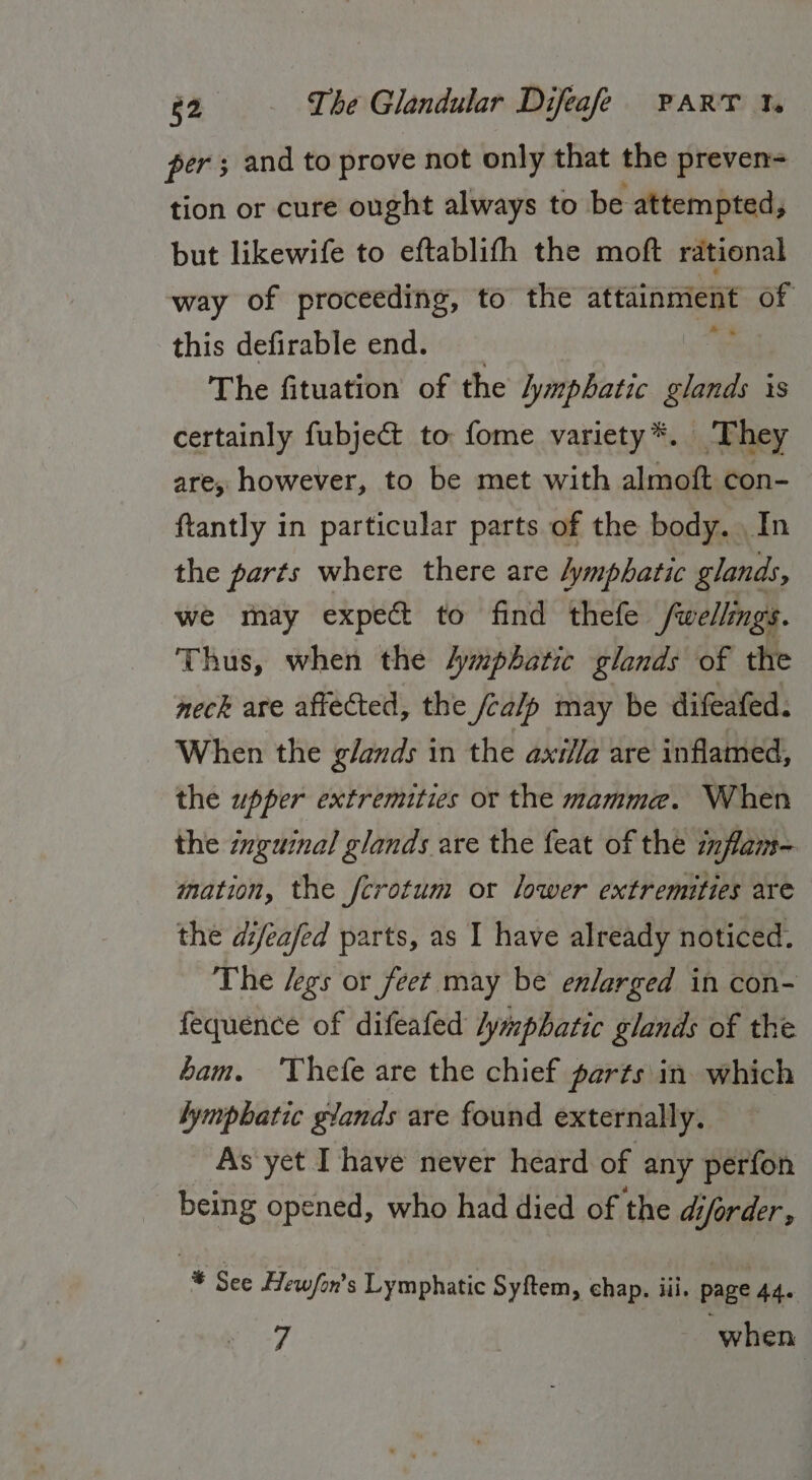 per; and to prove not only that the preven= tion or cure ought always to be attempted, but likewife to eftablifh the moft rational way of proceeding, to the attainment Of this defirable end. The fituation of the lymphatic gland is certainly fubje&amp;t to fome variety*. They are, however, to be met with almoft con- ftantly in particular parts of the body. In the parts where there are lymphatic glands, we thay expec to find thefe fwellings. Thus, when the Aymphatic glands of the neck are affected, the /calp may be difeafed. When the glands in the axilla are inflamed, the upper extremities or the mamme. When the inguinal glands are the feat of the inflam- mation, the fcrotum or lower extremities are the difeafed parts, as I have already noticed. The /egs or feet may be enlarged in con- fequence of difeafed lymphatic glands of the ham. ‘'Thefe are the chief parts in. which lymphatic glands are found externally. As yet I have never heard of any perfon being opened, who had died of the diforder , * See Hewfon’s Lymphatic Syftem, chap. iii. page 44. 7 when |